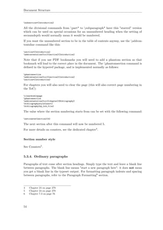 Document Structure
subsection*{Introduction}
All the divisional commands from part* to subparagraph* have this "starred" version
which can be used on special occasions for an unnumbered heading when the setting of
secnumdepth would normally mean it would be numbered.
If you want the unnumbered section to be in the table of contents anyway, use the addcon-
tentsline command like this:
section*{Introduction}
addcontentsline{toc}{section}{Introduction}
Note that if you use PDF bookmarks you will need to add a phantom section so that
bookmark will lead to the correct place in the document. The phantomsection command is
deﬁned in the hyperref package, and is implemented normally as follows:
phantomsection
addcontentsline{toc}{section}{Introduction}
section*{Introduction}
For chapters you will also need to clear the page (this will also correct page numbering in
the ToC):
cleardoublepage
phantomsection
addcontentsline{toc}{chapter}{Bibliography}
bibliographystyle{unsrt}
bibliography{my_bib_file}
The value where the section numbering starts from can be set with the following command:
setcounter{section}{4}
The next section after this command will now be numbered 5.
For more details on counters, see the dedicated chapter4.
Section number style
See Counters5.
5.3.4. Ordinary paragraphs
Paragraphs of text come after section headings. Simply type the text and leave a blank line
between paragraphs. The blank line means "start a new paragraph here": it does not mean
you get a blank line in the typeset output. For formatting paragraph indents and spacing
between paragraphs, refer to the Paragraph Formatting6 section.
4 Chapter 24 on page 279
5 Chapter 24 on page 279
6 Chapter 7.3 on page 76
54
 