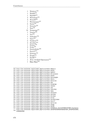 Contributors
1 Wmheric522
1 Wn202523
1 Wp4bl0524
2 Writalnaie525
3 Wxm29526
1 Wysinwygaa527
8 Xania528
1 Xeracles529
1 Xnn530
12 Xonqnopp531
1 Yanuzz532
1 Yez533
1 Ynhockey534
1 Ypey535
2 Ysnikraz536
3 ZeroOne537
1 Zrisher538
3 Zvika539
1 Zwiebelleder540
1 Zxx117541
1 Zylorian542
2 Zyqqh543
1 Zzo38544
1 Ævar Arnfjörð Bjarmason545
1 Пика Пика546
522 http://en.wikibooks.org/w/index.php?title=User:Wmheric
523 http://en.wikibooks.org/w/index.php?title=User:Wn202
524 http://en.wikibooks.org/w/index.php?title=User:Wp4bl0
525 http://en.wikibooks.org/w/index.php?title=User:Writalnaie
526 http://en.wikibooks.org/w/index.php?title=User:Wxm29
527 http://en.wikibooks.org/w/index.php?title=User:Wysinwygaa
528 http://en.wikibooks.org/w/index.php?title=User:Xania
529 http://en.wikibooks.org/w/index.php?title=User:Xeracles
530 http://en.wikibooks.org/w/index.php?title=User:Xnn
531 http://en.wikibooks.org/w/index.php?title=User:Xonqnopp
532 http://en.wikibooks.org/w/index.php?title=User:Yanuzz
533 http://en.wikibooks.org/w/index.php?title=User:Yez
534 http://en.wikibooks.org/w/index.php?title=User:Ynhockey
535 http://en.wikibooks.org/w/index.php?title=User:Ypey
536 http://en.wikibooks.org/w/index.php?title=User:Ysnikraz
537 http://en.wikibooks.org/w/index.php?title=User:ZeroOne
538 http://en.wikibooks.org/w/index.php?title=User:Zrisher
539 http://en.wikibooks.org/w/index.php?title=User:Zvika
540 http://en.wikibooks.org/w/index.php?title=User:Zwiebelleder
541 http://en.wikibooks.org/w/index.php?title=User:Zxx117
542 http://en.wikibooks.org/w/index.php?title=User:Zylorian
543 http://en.wikibooks.org/w/index.php?title=User:Zyqqh
544 http://en.wikibooks.org/w/index.php?title=User:Zzo38
545 http://en.wikibooks.org/w/index.php?title=User:%C3%86var_Arnfj%C3%B6r%C3%B0_Bjarmason
546
http://en.wikibooks.org/w/index.php?title=User:%D0%9F%D0%B8%D0%BA%D0%B0_%D0%9F%D0%B8%
D0%BA%D0%B0
676
 