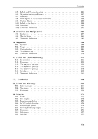 Contents
18.5. Labels and Cross-referencing . . . . . . . . . . . . . . . . . . . . . . . . . . 226
18.6. Wrapping text around ﬁgures . . . . . . . . . . . . . . . . . . . . . . . . . 227
18.7. Subﬂoats . . . . . . . . . . . . . . . . . . . . . . . . . . . . . . . . . . . . . 230
18.8. Wide ﬁgures in two column documents . . . . . . . . . . . . . . . . . . . . 232
18.9. Custom Floats . . . . . . . . . . . . . . . . . . . . . . . . . . . . . . . . . . 232
18.10. Labels in the ﬁgures . . . . . . . . . . . . . . . . . . . . . . . . . . . . . . . 234
18.11. Summary . . . . . . . . . . . . . . . . . . . . . . . . . . . . . . . . . . . . . 235
18.12. Notes and References . . . . . . . . . . . . . . . . . . . . . . . . . . . . . . 235
19. Footnotes and Margin Notes 237
19.1. Footnotes . . . . . . . . . . . . . . . . . . . . . . . . . . . . . . . . . . . . . 237
19.2. Margin Notes . . . . . . . . . . . . . . . . . . . . . . . . . . . . . . . . . . 240
19.3. Notes and References . . . . . . . . . . . . . . . . . . . . . . . . . . . . . . 242
20. Hyperlinks 243
20.1. Hyperref . . . . . . . . . . . . . . . . . . . . . . . . . . . . . . . . . . . . . 243
20.2. Usage . . . . . . . . . . . . . . . . . . . . . . . . . . . . . . . . . . . . . . . 243
20.3. Customization . . . . . . . . . . . . . . . . . . . . . . . . . . . . . . . . . . 245
20.4. Troubleshooting . . . . . . . . . . . . . . . . . . . . . . . . . . . . . . . . . 249
20.5. Notes and References . . . . . . . . . . . . . . . . . . . . . . . . . . . . . . 253
21. Labels and Cross-referencing 255
21.1. Introduction . . . . . . . . . . . . . . . . . . . . . . . . . . . . . . . . . . . 255
21.2. Examples . . . . . . . . . . . . . . . . . . . . . . . . . . . . . . . . . . . . . 256
21.3. The varioref package . . . . . . . . . . . . . . . . . . . . . . . . . . . . . 260
21.4. The hyperref package . . . . . . . . . . . . . . . . . . . . . . . . . . . . . 261
21.5. The cleveref package . . . . . . . . . . . . . . . . . . . . . . . . . . . . . 262
21.6. See also . . . . . . . . . . . . . . . . . . . . . . . . . . . . . . . . . . . . . . 262
21.7. Notes and References . . . . . . . . . . . . . . . . . . . . . . . . . . . . . . 262
III. Mechanics 263
22. Errors and Warnings 265
22.1. Error messages . . . . . . . . . . . . . . . . . . . . . . . . . . . . . . . . . . 265
22.2. Warnings . . . . . . . . . . . . . . . . . . . . . . . . . . . . . . . . . . . . . 266
22.3. Examples . . . . . . . . . . . . . . . . . . . . . . . . . . . . . . . . . . . . . 266
23. Lengths 271
23.1. Units . . . . . . . . . . . . . . . . . . . . . . . . . . . . . . . . . . . . . . . 271
23.2. Box lengths . . . . . . . . . . . . . . . . . . . . . . . . . . . . . . . . . . . 272
23.3. Length manipulation . . . . . . . . . . . . . . . . . . . . . . . . . . . . . . 272
23.4. LaTeX default lengths . . . . . . . . . . . . . . . . . . . . . . . . . . . . . . 273
23.5. Fixed-length spaces . . . . . . . . . . . . . . . . . . . . . . . . . . . . . . . 274
23.6. Rubber/Stretching lengths . . . . . . . . . . . . . . . . . . . . . . . . . . . 275
23.7. Examples . . . . . . . . . . . . . . . . . . . . . . . . . . . . . . . . . . . . . 276
23.8. References . . . . . . . . . . . . . . . . . . . . . . . . . . . . . . . . . . . . 277
23.9. See also . . . . . . . . . . . . . . . . . . . . . . . . . . . . . . . . . . . . . . 277
VII
 
