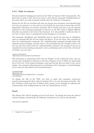 The document environment
5.3.5. Table of contents
All auto-numbered headings get entered in the Table of Contents (ToC) automatically. You
don't have to print a ToC, but if you want to, just add the command tableofcontents at
the point where you want it printed (usually after the Abstract or Summary).
Entries for the ToC are recorded each time you process your document, and reproduced the
next time you process it, so you need to re-run LaTeX one extra time to ensure that all ToC
pagenumber references are correctly calculated. We've already seen how to use the optional
argument to the sectioning commands to add text to the ToC which is slightly diﬀerent
from the one printed in the body of the document. It is also possible to add extra lines to
the ToC, to force extra or unnumbered section headings to be included.
The commands listoﬃgures and listoftables work in exactly the same way as tableofcon-
tents to automatically list all your tables and ﬁgures. If you use them, they normally go
after the tableofcontents command. The tableofcontents command normally shows only
numbered section headings, and only down to the level deﬁned by the tocdepth counter, but
you can add extra entries with the addcontentsline command. For example if you use an
unnumbered section heading command to start a preliminary piece of text like a Foreword
or Preface, you can write:
subsection*{Preface}
addcontentsline{toc}{subsection}{Preface}
This will format an unnumbered ToC entry for "Preface" in the "subsection" style. You can
use the same mechanism to add lines to the List of Figures or List of Tables by substituting
lof or lot for toc. If the hyperref package is used and the link does not point to the correct
chapter, the command phantomsection in combination with clearpage or cleardoublepage
can be used (see also Labels and Cross-referencing7):
cleardoublepage
phantomsection
addcontentsline{toc}{chapter}{List of Figures}
listoffigures
To change the title of the TOC, you have to paste this command renewcom-
mand{contentsname}{<New table of contents title>} in your document preamble. The
List of Figures (LoF) and List of Tables (LoT) names can be changed by replacing the
contentsname with listﬁgurename for LoF and listtablename for LoT.
Depth
The default ToC will list headings of level 3 and above. To change how deep the table of
contents displays automatically the following command can be used in the preamble:
setcounter{tocdepth}{4}
7 Chapter 21.5 on page 262
55
 