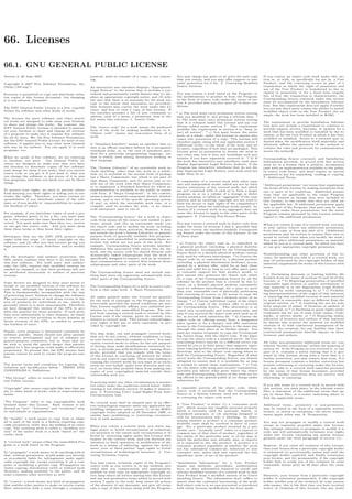 66. Licenses
66.1. GNU GENERAL PUBLIC LICENSE
Version 3, 29 June 2007
Copyright © 2007 Free Software Foundation, Inc.
<http://fsf.org/>
Everyone is permitted to copy and distribute verba-
tim copies of this license document, but changing
it is not allowed. Preamble
The GNU General Public License is a free, copyleft
license for software and other kinds of works.
The licenses for most software and other practi-
cal works are designed to take away your freedom
to share and change the works. By contrast, the
GNU General Public License is intended to guaran-
tee your freedom to share and change all versions
of a program–to make sure it remains free software
for all its users. We, the Free Software Foundation,
use the GNU General Public License for most of our
software; it applies also to any other work released
this way by its authors. You can apply it to your
programs, too.
When we speak of free software, we are referring
to freedom, not price. Our General Public Li-
censes are designed to make sure that you have
the freedom to distribute copies of free software
(and charge for them if you wish), that you receive
source code or can get it if you want it, that you
can change the software or use pieces of it in new
free programs, and that you know you can do these
things.
To protect your rights, we need to prevent others
from denying you these rights or asking you to sur-
render the rights. Therefore, you have certain re-
sponsibilities if you distribute copies of the soft-
ware, or if you modify it: responsibilities to respect
the freedom of others.
For example, if you distribute copies of such a pro-
gram, whether gratis or for a fee, you must pass
on to the recipients the same freedoms that you re-
ceived. You must make sure that they, too, receive
or can get the source code. And you must show
them these terms so they know their rights.
Developers that use the GNU GPL protect your
rights with two steps: (1) assert copyright on the
software, and (2) oﬀer you this License giving you
legal permission to copy, distribute and/or modify
it.
For the developers’ and authors’ protection, the
GPL clearly explains that there is no warranty for
this free software. For both users’ and authors’
sake, the GPL requires that modiﬁed versions be
marked as changed, so that their problems will not
be attributed erroneously to authors of previous
versions.
Some devices are designed to deny users access to
install or run modiﬁed versions of the software in-
side them, although the manufacturer can do so.
This is fundamentally incompatible with the aim
of protecting users’ freedom to change the software.
The systematic pattern of such abuse occurs in the
area of products for individuals to use, which is
precisely where it is most unacceptable. Therefore,
we have designed this version of the GPL to pro-
hibit the practice for those products. If such prob-
lems arise substantially in other domains, we stand
ready to extend this provision to those domains in
future versions of the GPL, as needed to protect
the freedom of users.
Finally, every program is threatened constantly by
software patents. States should not allow patents
to restrict development and use of software on
general-purpose computers, but in those that do,
we wish to avoid the special danger that patents
applied to a free program could make it eﬀectively
proprietary. To prevent this, the GPL assures that
patents cannot be used to render the program non-
free.
The precise terms and conditions for copying, dis-
tribution and modiﬁcation follow. TERMS AND
CONDITIONS 0. Deﬁnitions.
“This License” refers to version 3 of the GNU Gen-
eral Public License.
“Copyright” also means copyright-like laws that ap-
ply to other kinds of works, such as semiconductor
masks.
“The Program” refers to any copyrightable work
licensed under this License. Each licensee is ad-
dressed as “you”. “Licensees” and “recipients” may
be individuals or organizations.
To “modify” a work means to copy from or adapt
all or part of the work in a fashion requiring copy-
right permission, other than the making of an exact
copy. The resulting work is called a “modiﬁed ver-
sion” of the earlier work or a work “based on” the
earlier work.
A “covered work” means either the unmodiﬁed Pro-
gram or a work based on the Program.
To “propagate” a work means to do anything with it
that, without permission, would make you directly
or secondarily liable for infringement under appli-
cable copyright law, except executing it on a com-
puter or modifying a private copy. Propagation in-
cludes copying, distribution (with or without mod-
iﬁcation), making available to the public, and in
some countries other activities as well.
To “convey” a work means any kind of propagation
that enables other parties to make or receive copies.
Mere interaction with a user through a computer
network, with no transfer of a copy, is not convey-
ing.
An interactive user interface displays “Appropriate
Legal Notices” to the extent that it includes a con-
venient and prominently visible feature that (1) dis-
plays an appropriate copyright notice, and (2) tells
the user that there is no warranty for the work (ex-
cept to the extent that warranties are provided),
that licensees may convey the work under this Li-
cense, and how to view a copy of this License. If
the interface presents a list of user commands or
options, such as a menu, a prominent item in the
list meets this criterion. 1. Source Code.
The “source code” for a work means the preferred
form of the work for making modiﬁcations to it.
“Object code” means any non-source form of a
work.
A “Standard Interface” means an interface that ei-
ther is an oﬃcial standard deﬁned by a recognized
standards body, or, in the case of interfaces spec-
iﬁed for a particular programming language, one
that is widely used among developers working in
that language.
The “System Libraries” of an executable work in-
clude anything, other than the work as a whole,
that (a) is included in the normal form of packag-
ing a Major Component, but which is not part of
that Major Component, and (b) serves only to en-
able use of the work with that Major Component,
or to implement a Standard Interface for which an
implementation is available to the public in source
code form. A “Major Component”, in this context,
means a major essential component (kernel, window
system, and so on) of the speciﬁc operating system
(if any) on which the executable work runs, or a
compiler used to produce the work, or an object
code interpreter used to run it.
The “Corresponding Source” for a work in object
code form means all the source code needed to gen-
erate, install, and (for an executable work) run
the object code and to modify the work, including
scripts to control those activities. However, it does
not include the work’s System Libraries, or general-
purpose tools or generally available free programs
which are used unmodiﬁed in performing those ac-
tivities but which are not part of the work. For
example, Corresponding Source includes interface
deﬁnition ﬁles associated with source ﬁles for the
work, and the source code for shared libraries and
dynamically linked subprograms that the work is
speciﬁcally designed to require, such as by intimate
data communication or control ﬂow between those
subprograms and other parts of the work.
The Corresponding Source need not include any-
thing that users can regenerate automatically from
other parts of the Corresponding Source.
The Corresponding Source for a work in source code
form is that same work. 2. Basic Permissions.
All rights granted under this License are granted
for the term of copyright on the Program, and are
irrevocable provided the stated conditions are met.
This License explicitly aﬃrms your unlimited per-
mission to run the unmodiﬁed Program. The out-
put from running a covered work is covered by this
License only if the output, given its content, con-
stitutes a covered work. This License acknowledges
your rights of fair use or other equivalent, as pro-
vided by copyright law.
You may make, run and propagate covered works
that you do not convey, without conditions so long
as your license otherwise remains in force. You may
convey covered works to others for the sole purpose
of having them make modiﬁcations exclusively for
you, or provide you with facilities for running those
works, provided that you comply with the terms
of this License in conveying all material for which
you do not control copyright. Those thus making or
running the covered works for you must do so exclu-
sively on your behalf, under your direction and con-
trol, on terms that prohibit them from making any
copies of your copyrighted material outside their
relationship with you.
Conveying under any other circumstances is permit-
ted solely under the conditions stated below. Subli-
censing is not allowed; section 10 makes it unneces-
sary. 3. Protecting Users’ Legal Rights From Anti-
Circumvention Law.
No covered work shall be deemed part of an eﬀec-
tive technological measure under any applicable law
fulﬁlling obligations under article 11 of the WIPO
copyright treaty adopted on 20 December 1996, or
similar laws prohibiting or restricting circumven-
tion of such measures.
When you convey a covered work, you waive any
legal power to forbid circumvention of technologi-
cal measures to the extent such circumvention is ef-
fected by exercising rights under this License with
respect to the covered work, and you disclaim any
intention to limit operation or modiﬁcation of the
work as a means of enforcing, against the work’s
users, your or third parties’ legal rights to forbid
circumvention of technological measures. 4. Con-
veying Verbatim Copies.
You may convey verbatim copies of the Program’s
source code as you receive it, in any medium, pro-
vided that you conspicuously and appropriately
publish on each copy an appropriate copyright no-
tice; keep intact all notices stating that this License
and any non-permissive terms added in accord with
section 7 apply to the code; keep intact all notices
of the absence of any warranty; and give all recipi-
ents a copy of this License along with the Program.
You may charge any price or no price for each copy
that you convey, and you may oﬀer support or war-
ranty protection for a fee. 5. Conveying Modiﬁed
Source Versions.
You may convey a work based on the Program, or
the modiﬁcations to produce it from the Program,
in the form of source code under the terms of sec-
tion 4, provided that you also meet all of these con-
ditions:
* a) The work must carry prominent notices stating
that you modiﬁed it, and giving a relevant date. *
b) The work must carry prominent notices stating
that it is released under this License and any con-
ditions added under section 7. This requirement
modiﬁes the requirement in section 4 to “keep in-
tact all notices”. * c) You must license the entire
work, as a whole, under this License to anyone who
comes into possession of a copy. This License will
therefore apply, along with any applicable section 7
additional terms, to the whole of the work, and all
its parts, regardless of how they are packaged. This
License gives no permission to license the work in
any other way, but it does not invalidate such per-
mission if you have separately received it. * d) If
the work has interactive user interfaces, each must
display Appropriate Legal Notices; however, if the
Program has interactive interfaces that do not dis-
play Appropriate Legal Notices, your work need not
make them do so.
A compilation of a covered work with other sepa-
rate and independent works, which are not by their
nature extensions of the covered work, and which
are not combined with it such as to form a larger
program, in or on a volume of a storage or distri-
bution medium, is called an “aggregate” if the com-
pilation and its resulting copyright are not used to
limit the access or legal rights of the compilation’s
users beyond what the individual works permit. In-
clusion of a covered work in an aggregate does not
cause this License to apply to the other parts of the
aggregate. 6. Conveying Non-Source Forms.
You may convey a covered work in object code form
under the terms of sections 4 and 5, provided that
you also convey the machine-readable Correspond-
ing Source under the terms of this License, in one
of these ways:
* a) Convey the object code in, or embodied in,
a physical product (including a physical distribu-
tion medium), accompanied by the Corresponding
Source ﬁxed on a durable physical medium custom-
arily used for software interchange. * b) Convey the
object code in, or embodied in, a physical product
(including a physical distribution medium), accom-
panied by a written oﬀer, valid for at least three
years and valid for as long as you oﬀer spare parts
or customer support for that product model, to
give anyone who possesses the object code either
(1) a copy of the Corresponding Source for all the
software in the product that is covered by this Li-
cense, on a durable physical medium customarily
used for software interchange, for a price no more
than your reasonable cost of physically performing
this conveying of source, or (2) access to copy the
Corresponding Source from a network server at no
charge. * c) Convey individual copies of the object
code with a copy of the written oﬀer to provide
the Corresponding Source. This alternative is al-
lowed only occasionally and noncommercially, and
only if you received the object code with such an of-
fer, in accord with subsection 6b. * d) Convey the
object code by oﬀering access from a designated
place (gratis or for a charge), and oﬀer equivalent
access to the Corresponding Source in the same way
through the same place at no further charge. You
need not require recipients to copy the Correspond-
ing Source along with the object code. If the place
to copy the object code is a network server, the Cor-
responding Source may be on a diﬀerent server (op-
erated by you or a third party) that supports equiv-
alent copying facilities, provided you maintain clear
directions next to the object code saying where to
ﬁnd the Corresponding Source. Regardless of what
server hosts the Corresponding Source, you remain
obligated to ensure that it is available for as long
as needed to satisfy these requirements. * e) Con-
vey the object code using peer-to-peer transmission,
provided you inform other peers where the object
code and Corresponding Source of the work are be-
ing oﬀered to the general public at no charge under
subsection 6d.
A separable portion of the object code, whose
source code is excluded from the Corresponding
Source as a System Library, need not be included
in conveying the object code work.
A “User Product” is either (1) a “consumer prod-
uct”, which means any tangible personal property
which is normally used for personal, family, or
household purposes, or (2) anything designed or
sold for incorporation into a dwelling. In deter-
mining whether a product is a consumer product,
doubtful cases shall be resolved in favor of cover-
age. For a particular product received by a par-
ticular user, “normally used” refers to a typical or
common use of that class of product, regardless of
the status of the particular user or of the way in
which the particular user actually uses, or expects
or is expected to use, the product. A product is a
consumer product regardless of whether the prod-
uct has substantial commercial, industrial or non-
consumer uses, unless such uses represent the only
signiﬁcant mode of use of the product.
“Installation Information” for a User Product
means any methods, procedures, authorization
keys, or other information required to install and
execute modiﬁed versions of a covered work in that
User Product from a modiﬁed version of its Corre-
sponding Source. The information must suﬃce to
ensure that the continued functioning of the modi-
ﬁed object code is in no case prevented or interfered
with solely because modiﬁcation has been made.
If you convey an object code work under this sec-
tion in, or with, or speciﬁcally for use in, a User
Product, and the conveying occurs as part of a
transaction in which the right of possession and
use of the User Product is transferred to the re-
cipient in perpetuity or for a ﬁxed term (regard-
less of how the transaction is characterized), the
Corresponding Source conveyed under this section
must be accompanied by the Installation Informa-
tion. But this requirement does not apply if neither
you nor any third party retains the ability to install
modiﬁed object code on the User Product (for ex-
ample, the work has been installed in ROM).
The requirement to provide Installation Informa-
tion does not include a requirement to continue to
provide support service, warranty, or updates for a
work that has been modiﬁed or installed by the re-
cipient, or for the User Product in which it has been
modiﬁed or installed. Access to a network may be
denied when the modiﬁcation itself materially and
adversely aﬀects the operation of the network or
violates the rules and protocols for communication
across the network.
Corresponding Source conveyed, and Installation
Information provided, in accord with this section
must be in a format that is publicly documented
(and with an implementation available to the public
in source code form), and must require no special
password or key for unpacking, reading or copying.
7. Additional Terms.
“Additional permissions” are terms that supplement
the terms of this License by making exceptions from
one or more of its conditions. Additional permis-
sions that are applicable to the entire Program
shall be treated as though they were included in
this License, to the extent that they are valid un-
der applicable law. If additional permissions apply
only to part of the Program, that part may be used
separately under those permissions, but the entire
Program remains governed by this License without
regard to the additional permissions.
When you convey a copy of a covered work, you may
at your option remove any additional permissions
from that copy, or from any part of it. (Additional
permissions may be written to require their own re-
moval in certain cases when you modify the work.)
You may place additional permissions on material,
added by you to a covered work, for which you have
or can give appropriate copyright permission.
Notwithstanding any other provision of this Li-
cense, for material you add to a covered work, you
may (if authorized by the copyright holders of that
material) supplement the terms of this License with
terms:
* a) Disclaiming warranty or limiting liability dif-
ferently from the terms of sections 15 and 16 of this
License; or * b) Requiring preservation of speciﬁed
reasonable legal notices or author attributions in
that material or in the Appropriate Legal Notices
displayed by works containing it; or * c) Prohibit-
ing misrepresentation of the origin of that material,
or requiring that modiﬁed versions of such material
be marked in reasonable ways as diﬀerent from the
original version; or * d) Limiting the use for pub-
licity purposes of names of licensors or authors of
the material; or * e) Declining to grant rights under
trademark law for use of some trade names, trade-
marks, or service marks; or * f) Requiring indem-
niﬁcation of licensors and authors of that material
by anyone who conveys the material (or modiﬁed
versions of it) with contractual assumptions of lia-
bility to the recipient, for any liability that these
contractual assumptions directly impose on those
licensors and authors.
All other non-permissive additional terms are con-
sidered “further restrictions” within the meaning of
section 10. If the Program as you received it, or any
part of it, contains a notice stating that it is gov-
erned by this License along with a term that is a
further restriction, you may remove that term. If a
license document contains a further restriction but
permits relicensing or conveying under this License,
you may add to a covered work material governed
by the terms of that license document, provided
that the further restriction does not survive such
relicensing or conveying.
If you add terms to a covered work in accord with
this section, you must place, in the relevant source
ﬁles, a statement of the additional terms that ap-
ply to those ﬁles, or a notice indicating where to
ﬁnd the applicable terms.
Additional terms, permissive or non-permissive,
may be stated in the form of a separately written
license, or stated as exceptions; the above require-
ments apply either way. 8. Termination.
You may not propagate or modify a covered work
except as expressly provided under this License.
Any attempt otherwise to propagate or modify it is
void, and will automatically terminate your rights
under this License (including any patent licenses
granted under the third paragraph of section 11).
However, if you cease all violation of this License,
then your license from a particular copyright holder
is reinstated (a) provisionally, unless and until the
copyright holder explicitly and ﬁnally terminates
your license, and (b) permanently, if the copyright
holder fails to notify you of the violation by some
reasonable means prior to 60 days after the cessa-
tion.
Moreover, your license from a particular copyright
holder is reinstated permanently if the copyright
holder notiﬁes you of the violation by some reason-
able means, this is the ﬁrst time you have received
notice of violation of this License (for any work)
 