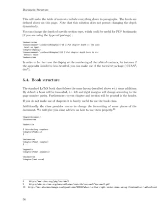 Document Structure
This will make the table of contents include everything down to paragraphs. The levels are
deﬁned above on this page. Note that this solution does not permit changing the depth
dynamically.
You can change the depth of speciﬁc section type, which could be useful for PDF bookmarks
(if you are using the hyperref package) :
makeatletter
renewcommand*{toclevel@chapter}{-1} % Put chapter depth at the same
level as part.
chapter{Epilog}
renewcommand*{toclevel@chapter}{0} % Put chapter depth back to its
default value.
makeatother
In order to further tune the display or the numbering of the table of contents, for instance if
the appendix should be less detailed, you can make use of the tocvsec2 package ( CTAN8,
doc9).
5.4. Book structure
The standard LaTeX book class follows the same layout described above with some additions.
By default a book will be two-sided, i.e. left and right margins will change according to the
page number parity. Furthermore current chapter and section will be printed in the header.
If you do not make use of chapters it is barely useful to use the book class.
Additionally the class provides macro to change the formatting of some places of the
document. We will give you some advices on how to use them properly.10
begin{document}
frontmatter
maketitle
% Introductory chapters
chapter{Preface}
% ...
mainmatter
chapter{First chapter}
% ...
appendix
chapter{First Appendix}
backmatter
chapter{Last note}
8 http://www.ctan.org/pkg/tocvsec2
9 http://mirror.ctan.org/macros/latex/contrib/tocvsec2/tocvsec2.pdf
10 http://tex.stackexchange.com/questions/20538/what-is-the-right-order-when-using-frontmatter-tableofcont
56
 