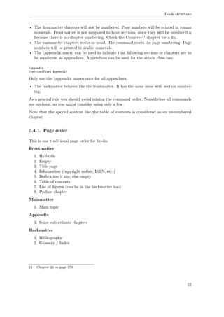 Book structure
• The frontmatter chapters will not be numbered. Page numbers will be printed in roman
numerals. Frontmatter is not supposed to have sections, since they will be number 0.n
because there is no chapter numbering. Check the Counters11 chapter for a ﬁx.
• The mainmatter chapters works as usual. The command resets the page numbering. Page
numbers will be printed in arabic numerals.
• The appendix macro can be used to indicate that following sections or chapters are to
be numbered as appendices. Appendices can be used for the article class too:
appendix
section{First Appendix}
Only use the appendix macro once for all appendices.
• The backmatter behaves like the frontmatter. It has the same issue with section number-
ing.
As a general rule you should avoid mixing the command order. Nonetheless all commands
are optional, so you might consider using only a few.
Note that the special content like the table of contents is considered as an unnumbered
chapter.
5.4.1. Page order
This is one traditional page order for books.
Frontmatter
1. Half-title
2. Empty
3. Title page
4. Information (copyright notice, ISBN, etc.)
5. Dedication if any, else empty
6. Table of contents
7. List of ﬁgures (can be in the backmatter too)
8. Preface chapter
Mainmatter
1. Main topic
Appendix
1. Some subordinate chapters
Backmatter
1. Bibliography
2. Glossary / Index
11 Chapter 24 on page 279
57
 