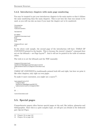 Document Structure
5.4.2. Introductory chapters with main page numbering
You may be tempted to put your introductory chapters in the main matter so that it follows
the same numbering than the main chapters. This is not how the class was meant to be
used, so you will run into an issue if you want the chapter not to be numbered.
frontmatter
maketitle
tableofcontents
mainmatter
%% WRONG!
chapter*{Introduction}
Blah
clearpage
Blah
chapter{First one}
Blah
In the above code sample, the second page of the introduction will have TABLE OF
CONTENTS printed in the header. This is because the starred chapter* command does
not set the leftmark -- see Page Layout12. And it will not be printed in the table of contents
either.
The trick is to set the leftmark and the TOC manually:
chapter*{Introduction}
markboth{MakeUppercase{Introduction}}{}
addcontentsline{toc}{chapter}{Introduction}
% ...
TABLE OF CONTENTS is traditionally printed both left and right, but here we print it
like other chapters, only right on even pages.
To make it more convenient, you might use a macro13:
newcommandintro[1]{
chapter*{#1}
markboth{MakeUppercase{#1}}{}
addcontentsline{toc}{chapter}{#1}
}
%% ...
intro{Introduction}
5.5. Special pages
Comprehensive papers often feature special pages at the end, like indices, glossaries and
bibliographies. Since this is a quite complex topic, we will give you details in the dedicated
part Special Pages.
12 Chapter 16 on page 181
13 Chapter 50 on page 529
58
 