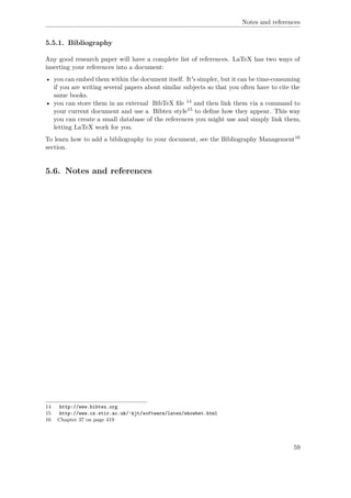 Notes and references
5.5.1. Bibliography
Any good research paper will have a complete list of references. LaTeX has two ways of
inserting your references into a document:
• you can embed them within the document itself. It's simpler, but it can be time-consuming
if you are writing several papers about similar subjects so that you often have to cite the
same books.
• you can store them in an external BibTeX ﬁle 14 and then link them via a command to
your current document and use a Bibtex style15 to deﬁne how they appear. This way
you can create a small database of the references you might use and simply link them,
letting LaTeX work for you.
To learn how to add a bibliography to your document, see the Bibliography Management16
section.
5.6. Notes and references
14 http://www.bibtex.org
15 http://www.cs.stir.ac.uk/~kjt/software/latex/showbst.html
16 Chapter 37 on page 419
59
 