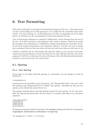 6. Text Formatting
This section will guide you through the formatting techniques of the text. Formatting tends
to refer to most things to do with appearance, so it makes the list of possible topics quite
eclectic: text style, spacing, etc. If formatting may also refer to paragraphs and to the page
layout, we will focus on the customization of words and sentences for now.
A lot of formatting techniques are required to diﬀerentiate certain elements from the rest of
the text. It is often necessary to add emphasis to key words or phrases. Footnotes are useful
for providing extra information or clariﬁcation without interrupting the main ﬂow of text.
So, for these reasons, formatting is very important. However, it is also very easy to abuse,
and a document that has been over-done can look and read worse than one with none at all.
LaTeX is so ﬂexible that we will actually only skim the surface, as you can have much more
control over the presentation of your document if you wish. Having said that, one of the
purposes of LaTeX is to take away the stress of having to deal with the physical presentation
yourself, so you need not get too carried away!
6.1. Spacing
6.1.1. Line Spacing
If you want to use larger inter-line spacing in a document, you can change its value by
putting the
linespread{factor}
command into the preamble of your document. Use linespread{1.3} for "one and a half"
line spacing, and linespread{1.6} for "double" line spacing. Normally the lines are not
spread, so the default line spread factor is 1.
The setspace package allows more ﬁne-grained control over line spacing. To set "one and a
half" line spacing document-wide, but not where it is usually unnecessary (e.g. footnotes,
captions):
usepackage{setspace}
%singlespacing
onehalfspacing
%doublespacing
%setstretch{1.1}
To change line spacing within the document, the setspace package provides the environments
singlespace, onehalfspace, doublespace and spacing:
This paragraph has  default  line spacing.
61
 