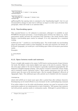 Text Formatting
begin{doublespace}
This paragraph has  double  line spacing.
end{doublespace}
begin{spacing}{2.5}
This paragraph has  huge gaps  between lines.
end{spacing}
WarningThe line spacing value is contained in the baselineskip length1, but it is not
recommended to change its value since it will have an impact on other types of content than
paragraphs, which will result in an undesired eﬀect.
6.1.2. Non-breaking spaces
This essential feature is a bit unknown to newcomers, although it is available on most
WYSIWYG document processors. A non-breaking space between two tokens (e.g. words,
punctuation marks) prevents the processors from inserting a line break between them.
Besides a non-breaking space cannot be enlarged. It is very important for a consistent
reading.
LaTeX uses the '˜' symbol as a non-breaking space. You would usually use non-breaking
spaces for punctuation marks in some languages, for units and currencies, for initials, etc.
In French typography, you would put a non-breaking space before all two-parts punctuation
marks.
Examples:
D.~textsc{Knuth}
50~€
6.1.3. Space between words and sentences
To get a straight right margin in the output, LaTeX inserts varying amounts of space between
the words. By default, it also inserts slightly more space at the end of a sentence. However,
the extra space added at the end of sentences is generally considered typographically old-
fashioned in English language printing. (The practice is found in nineteenth century design
and in twentieth century typewriter styles.) Most modern typesetters treat the end of
sentence space the same as the interword space. (See for example, Bringhurst's Elements of
Typographic Style.) The additional space after periods can be disabled with the command
frenchspacing
which tells LaTeX not to insert more space after a period than after ordinary character.
Frenchspacing can be turned oﬀ later in your document via the nonfrenchspacing command.
If an author wishes to use the wider end-of-sentence spacing, care must be exercised so that
punctuation marks are not misinterpreted as ends of sentences. TeX assumes that sentences
end with periods, question marks or exclamation marks. Although if a period follows an
1 Chapter 23 on page 271
62
 