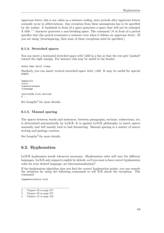 Hyphenation
uppercase letter, this is not taken as a sentence ending, since periods after uppercase letters
normally occur in abbreviations. Any exception from these assumptions has to be speciﬁed
by the author. A backslash in front of a space generates a space that will not be enlarged.
A tilde ‘˜’ character generates a non-breaking space. The command @ in front of a period
speciﬁes that this period terminates a sentence even when it follows an uppercase letter. (If
you are using frenchspacing, then none of these exceptions need be speciﬁed.)
6.1.4. Stretched spaces
You can insert a horizontal stretched space with hﬁll in a line so that the rest gets "pushed"
toward the right margin. For instance this may be useful in the header.
Author Name hfill today
Similarly you can insert vertical stretched space with vﬁll. It may be useful for special
pages.
maketitle
vfill
tableofcontents
clearpage
section{My first section}
% ...
See Lengths2 for more details.
6.1.5. Manual spacing
The spaces between words and sentences, between paragraphs, sections, subsections, etc.
is determined automatically by LaTeX. It is against LaTeX philosophy to insert spaces
manually and will usually lead to bad formatting. Manual spacing is a matter of macro
writing and package creation.
See Lengths3 for more details.
6.2. Hyphenation
LaTeX hyphenates words whenever necessary. Hyphenation rules will vary for diﬀerent
languages. LaTeX only supports english by default, so if you want to have correct hyphenation
rules for your desired language, see Internationalization4.
If the hyphenation algorithm does not ﬁnd the correct hyphenation points, you can remedy
the situation by using the following commands to tell TeX about the exception. The
command
hyphenation{word list}
2 Chapter 23 on page 271
3 Chapter 23 on page 271
4 Chapter 12 on page 125
63
 