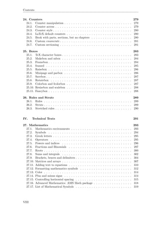 Contents
24. Counters 279
24.1. Counter manipulation . . . . . . . . . . . . . . . . . . . . . . . . . . . . . . 279
24.2. Counter access . . . . . . . . . . . . . . . . . . . . . . . . . . . . . . . . . . 279
24.3. Counter style . . . . . . . . . . . . . . . . . . . . . . . . . . . . . . . . . . . 280
24.4. LaTeX default counters . . . . . . . . . . . . . . . . . . . . . . . . . . . . . 280
24.5. Book with parts, sections, but no chapters . . . . . . . . . . . . . . . . . . 280
24.6. Custom enumerate . . . . . . . . . . . . . . . . . . . . . . . . . . . . . . . . 281
24.7. Custom sectioning . . . . . . . . . . . . . . . . . . . . . . . . . . . . . . . . 281
25. Boxes 283
25.1. TeX character boxes . . . . . . . . . . . . . . . . . . . . . . . . . . . . . . . 283
25.2. Makebox and mbox . . . . . . . . . . . . . . . . . . . . . . . . . . . . . . . 284
25.3. Framebox . . . . . . . . . . . . . . . . . . . . . . . . . . . . . . . . . . . . . 284
25.4. framed . . . . . . . . . . . . . . . . . . . . . . . . . . . . . . . . . . . . . . 285
25.5. Raisebox . . . . . . . . . . . . . . . . . . . . . . . . . . . . . . . . . . . . . 286
25.6. Minipage and parbox . . . . . . . . . . . . . . . . . . . . . . . . . . . . . . 286
25.7. Savebox . . . . . . . . . . . . . . . . . . . . . . . . . . . . . . . . . . . . . . 287
25.8. Rotatebox . . . . . . . . . . . . . . . . . . . . . . . . . . . . . . . . . . . . 287
25.9. Colorbox and fcolorbox . . . . . . . . . . . . . . . . . . . . . . . . . . . . . 287
25.10. Resizebox and scalebox . . . . . . . . . . . . . . . . . . . . . . . . . . . . . 288
25.11. Fancybox . . . . . . . . . . . . . . . . . . . . . . . . . . . . . . . . . . . . . 288
26. Rules and Struts 289
26.1. Rules . . . . . . . . . . . . . . . . . . . . . . . . . . . . . . . . . . . . . . . 289
26.2. Struts . . . . . . . . . . . . . . . . . . . . . . . . . . . . . . . . . . . . . . . 289
26.3. Stretched rules . . . . . . . . . . . . . . . . . . . . . . . . . . . . . . . . . . 290
IV. Technical Texts 291
27. Mathematics 293
27.1. Mathematics environments . . . . . . . . . . . . . . . . . . . . . . . . . . . 293
27.2. Symbols . . . . . . . . . . . . . . . . . . . . . . . . . . . . . . . . . . . . . 294
27.3. Greek letters . . . . . . . . . . . . . . . . . . . . . . . . . . . . . . . . . . . 295
27.4. Operators . . . . . . . . . . . . . . . . . . . . . . . . . . . . . . . . . . . . 295
27.5. Powers and indices . . . . . . . . . . . . . . . . . . . . . . . . . . . . . . . 296
27.6. Fractions and Binomials . . . . . . . . . . . . . . . . . . . . . . . . . . . . 297
27.7. Roots . . . . . . . . . . . . . . . . . . . . . . . . . . . . . . . . . . . . . . . 300
27.8. Sums and integrals . . . . . . . . . . . . . . . . . . . . . . . . . . . . . . . 302
27.9. Brackets, braces and delimiters . . . . . . . . . . . . . . . . . . . . . . . . . 304
27.10. Matrices and arrays . . . . . . . . . . . . . . . . . . . . . . . . . . . . . . . 307
27.11. Adding text to equations . . . . . . . . . . . . . . . . . . . . . . . . . . . . 310
27.12. Formatting mathematics symbols . . . . . . . . . . . . . . . . . . . . . . . 312
27.13. Color . . . . . . . . . . . . . . . . . . . . . . . . . . . . . . . . . . . . . . . 314
27.14. Plus and minus signs . . . . . . . . . . . . . . . . . . . . . . . . . . . . . . 314
27.15. Controlling horizontal spacing . . . . . . . . . . . . . . . . . . . . . . . . . 315
27.16. Advanced Mathematics: AMS Math package . . . . . . . . . . . . . . . . . 318
27.17. List of Mathematical Symbols . . . . . . . . . . . . . . . . . . . . . . . . . 319
VIII
 