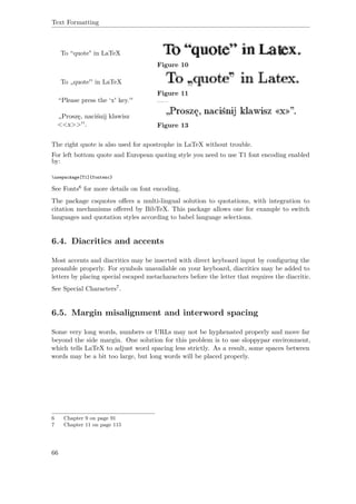 Text Formatting
To “quote" in LaTeX
Figure 10
To „quote'' in LaTeX
Figure 11
“Please press the ‘x' key.''
„Proszę, naciśnij klawisz
<<x>>''. Figure 13
The right quote is also used for apostrophe in LaTeX without trouble.
For left bottom quote and European quoting style you need to use T1 font encoding enabled
by:
usepackage[T1]{fontenc}
See Fonts6 for more details on font encoding.
The package csquotes oﬀers a multi-lingual solution to quotations, with integration to
citation mechanisms oﬀered by BibTeX. This package allows one for example to switch
languages and quotation styles according to babel language selections.
6.4. Diacritics and accents
Most accents and diacritics may be inserted with direct keyboard input by conﬁguring the
preamble properly. For symbols unavailable on your keyboard, diacritics may be added to
letters by placing special escaped metacharacters before the letter that requires the diacritic.
See Special Characters7.
6.5. Margin misalignment and interword spacing
Some very long words, numbers or URLs may not be hyphenated properly and move far
beyond the side margin. One solution for this problem is to use sloppypar environment,
which tells LaTeX to adjust word spacing less strictly. As a result, some spaces between
words may be a bit too large, but long words will be placed properly.
6 Chapter 9 on page 91
7 Chapter 11 on page 115
66
 