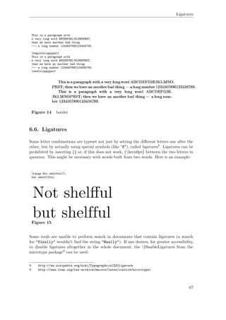 Ligatures
This is a paragraph with
a very long word ABCDEFGHIJKLMNOPRST;
then we have another bad thing
--- a long number 1234567890123456789.
begin{sloppypar}
This is a paragraph with
a very long word ABCDEFGHIJKLMNOPRST;
then we have an another bad thing
--- a long number 1234567890123456789.
end{sloppypar}
Figure 14 border
6.6. Ligatures
Some letter combinations are typeset not just by setting the diﬀerent letters one after the
other, but by actually using special symbols (like "ﬀ"), called ligatures8. Ligatures can be
prohibited by inserting {} or, if this does not work, {kern0pt} between the two letters in
question. This might be necessary with words built from two words. Here is an example:
Large Not shelfful
but shelf{}ful
Figure 15
Some tools are unable to perform search in documents that contain ligatures (a search
for "finally" wouldn't ﬁnd the string "ﬁﬁﬁnally"). If one desires, for greater accessibility,
to disable ligatures altogether in the whole document, the DisableLigatures from the
microtype package9 can be used:
8 http://en.wikipedia.org/wiki/Typographical%20ligature
9 http://www.ctan.org/tex-archive/macros/latex/contrib/microtype/
67
 