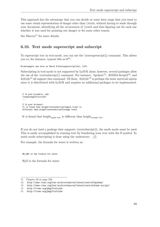 Text mode superscript and subscript
This approach has the advantage that you can decide at some later stage that you want to
use some visual representation of danger other than textit, without having to wade through
your document, identifying all the occurrences of textit and then ﬁguring out for each one
whether it was used for pointing out danger or for some other reason.
See Macros11 for more details.
6.10. Text mode superscript and subscript
To superscript text in text-mode, you can use the textsuperscript{} command. This allows
you to, for instance, typeset 6th as 6th:
Michelangelo was born on March 6textsuperscript{th}, 1475.
Subscripting in text-mode is not supported by LaTeX alone; however, several packages allow
the use of the textsubscript{} command. For instance, bpchem12, KOMA-Script213, and
ﬁxltx2e14 all support this command. Of these, ﬁxltx2e15 is perhaps the most universal option
since it is distributed with LaTeX and requires no additional packages to be implemented.
% In your preamble, add:
usepackage{fixltx2e}
...
% In your document:
It is found that heighttextsubscript{apple tree} is
different than heighttextsubscript{orange tree}.
It is found that heightapple tree is diﬀerent than heightorange tree.
If you do not load a package that supports textsubscript{}, the math mode must be used.
This is easily accomplished in running text by bracketing your text with the $ symbol. In
math mode subscripting is done using the underscore: _{}.
For example, the formula for water is written as:
H$_2$O is the formula for water
H2O is the formula for water
11 Chapter 50 on page 529
12 http://www.ctan.org/tex-archive/macros/latex/contrib/bpchem/
13 http://www.ctan.org/tex-archive/macros/latex/contrib/koma-script/
14 http://ctan.org/pkg/fixltx2e
15 http://ctan.org/pkg/fixltx2e
69
 