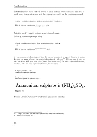Text Formatting
Note that in math mode text will appear in a font suitable for mathematical variables. In
math mode, to generate roman text, for example, one would use the mathrm command:
This is $mathrm{normal roman and}_mathrm{subscript roman}$ text
This is normal roman andsubscript roman text
Note the use of <space> to insert a space in math mode.
Similarly, you can superscript using:
This is $mathrm{normal roman and}^mathrm{superscript roman}$
text
This is normal roman andsuperscript roman
text
A very common use of subscripts within the text environment is to typeset chemical formulae.
For this purposes, a highly recommended package is mhchem16. This package is easy to
use, and works with your text fonts (rather than math fonts). To insert a chemical formula,
use ce{} with the text-equivalent formula, for example:
% In your preamble, add:
usepackage[version=3]{mhchem}
...
% In your document:
Ammonium sulphate is ce{(NH4)2SO4}.
Figure 16
See also Chemical Graphics17 for chemical symbols and formulas.
16 http://www.ctan.org/tex-archive/macros/latex/contrib/mhchem/
17 Chapter 30 on page 355
70
 