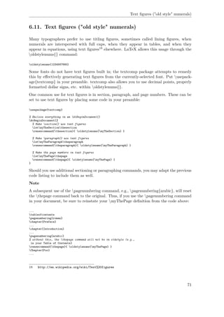 Text ﬁgures ("old style" numerals)
6.11. Text ﬁgures ("old style" numerals)
Many typographers prefer to use titling ﬁgures, sometimes called lining ﬁgures, when
numerals are interspersed with full caps, when they appear in tables, and when they
appear in equations, using text ﬁgures18 elsewhere. LaTeX allows this usage through the
oldstylenums{} command:
oldstylenums{1234567890}
Some fonts do not have text ﬁgures built in; the textcomp package attempts to remedy
this by eﬀectively generating text ﬁgures from the currently-selected font. Put usepack-
age{textcomp} in your preamble. textcomp also allows you to use decimal points, properly
formatted dollar signs, etc. within oldstylenums{}.
One common use for text ﬁgures is in section, paragraph, and page numbers. These can be
set to use text ﬁgures by placing some code in your preamble:
usepackage{textcomp}
% Enclose everything in an AtBeginDocument{}
AtBeginDocument{%
% Make section{} use text figures
letmyTheSectionthesection
renewcommand{thesection}{ oldstylenums{myTheSection} }
% Make paragraph{} use text figures
letmyTheParagraphtheparagraph
renewcommand{theparagraph}{ oldstylenums{myTheParagraph} }
% Make the page numbers in text figures
letmyThePagethepage
renewcommand{thepage}{ oldstylenums{myThePage} }
}
Should you use additional sectioning or paragraphing commands, you may adapt the previous
code listing to include them as well.
Note
A subsequent use of the pagenumbering command, e.g., pagenumbering{arabic}, will reset
the thepage command back to the original. Thus, if you use the pagenumbering command
in your document, be sure to reinstate your myThePage deﬁnition from the code above:
...
tableofcontents
pagenumbering{roman}
chapter{Preface}
...
chapter{Introduction}
...
pagenumbering{arabic}
% without this, the thepage command will not be in oldstyle (e.g.,
in your Table of Contents}
renewcommand{thepage}{ oldstylenums{myThePage} }
Chapter{Foo}
...
18 http://en.wikipedia.org/wiki/Text%20figures
71
 