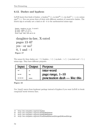Text Formatting
6.12. Dashes and hyphens
LaTeX knows four kinds of dashes: a hyphen19 (-), en dash20 (–), em dash21 (—), or a minus
sign22 (−). You can access three of them with diﬀerent numbers of consecutive dashes. The
fourth sign is actually not a dash at all—it is the mathematical minus sign:
Hyphen: daughter-in-law, X-rated
En dash: pages 13--67
Em dash: yes---or no? 
Minus sign: $0$, $1$ and $-1$
Figure 17
The names for these dashes are: ‘-’(-) hyphen , ‘--’(−) en-dash , ‘---’(—) em-dash and ‘−’(−)
minus sign. They have diﬀerent purposes:
Figure 18
Use hyp{} macro from hyphenat package instead of hyphen if you want LaTeX to break
compound words between lines.
19 http://en.wikipedia.org/wiki/hyphen
20 http://en.wikipedia.org/wiki/Dash%23En%20dash
21 http://en.wikipedia.org/wiki/Dash%23Em%20dash
22 http://en.wikipedia.org/wiki/Plus%20and%20minus%20signs%23Minus%20sign
72
 