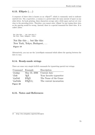 Ready-made strings
6.13. Ellipsis (. . . )
A sequence of three dots is known as an ellipsis23, which is commonly used to indicate
omitted text. On a typewriter, a comma or a period takes the same amount of space as any
other letter. In book printing, these characters occupy only a little space and are set very
close to the preceding letter. Therefore, you cannot enter ‘ellipsis’ by just typing three dots,
as the spacing would be wrong. Instead, there is a special command for these dots. It is
called ldots:
Not like this ... but like this:
New York, Tokyo, Budapest, ldots
Figure 19
Alternatively, you can use the textellipsis command which allows the spacing between the
dots to vary.
6.14. Ready-made strings
There are some very simple LaTeX commands for typesetting special text strings:
Figure 20
6.15. Notes and References
23 http://en.wikipedia.org/wiki/Ellipsis
73
 