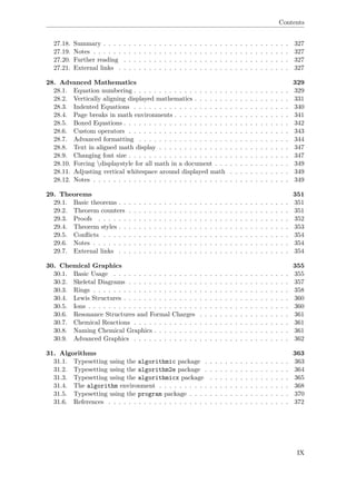 Contents
27.18. Summary . . . . . . . . . . . . . . . . . . . . . . . . . . . . . . . . . . . . . 327
27.19. Notes . . . . . . . . . . . . . . . . . . . . . . . . . . . . . . . . . . . . . . . 327
27.20. Further reading . . . . . . . . . . . . . . . . . . . . . . . . . . . . . . . . . 327
27.21. External links . . . . . . . . . . . . . . . . . . . . . . . . . . . . . . . . . . 327
28. Advanced Mathematics 329
28.1. Equation numbering . . . . . . . . . . . . . . . . . . . . . . . . . . . . . . . 329
28.2. Vertically aligning displayed mathematics . . . . . . . . . . . . . . . . . . . 331
28.3. Indented Equations . . . . . . . . . . . . . . . . . . . . . . . . . . . . . . . 340
28.4. Page breaks in math environments . . . . . . . . . . . . . . . . . . . . . . . 341
28.5. Boxed Equations . . . . . . . . . . . . . . . . . . . . . . . . . . . . . . . . . 342
28.6. Custom operators . . . . . . . . . . . . . . . . . . . . . . . . . . . . . . . . 343
28.7. Advanced formatting . . . . . . . . . . . . . . . . . . . . . . . . . . . . . . 344
28.8. Text in aligned math display . . . . . . . . . . . . . . . . . . . . . . . . . . 347
28.9. Changing font size . . . . . . . . . . . . . . . . . . . . . . . . . . . . . . . . 347
28.10. Forcing displaystyle for all math in a document . . . . . . . . . . . . . . . 349
28.11. Adjusting vertical whitespace around displayed math . . . . . . . . . . . . 349
28.12. Notes . . . . . . . . . . . . . . . . . . . . . . . . . . . . . . . . . . . . . . . 349
29. Theorems 351
29.1. Basic theorems . . . . . . . . . . . . . . . . . . . . . . . . . . . . . . . . . . 351
29.2. Theorem counters . . . . . . . . . . . . . . . . . . . . . . . . . . . . . . . . 351
29.3. Proofs . . . . . . . . . . . . . . . . . . . . . . . . . . . . . . . . . . . . . . 352
29.4. Theorem styles . . . . . . . . . . . . . . . . . . . . . . . . . . . . . . . . . . 353
29.5. Conﬂicts . . . . . . . . . . . . . . . . . . . . . . . . . . . . . . . . . . . . . 354
29.6. Notes . . . . . . . . . . . . . . . . . . . . . . . . . . . . . . . . . . . . . . . 354
29.7. External links . . . . . . . . . . . . . . . . . . . . . . . . . . . . . . . . . . 354
30. Chemical Graphics 355
30.1. Basic Usage . . . . . . . . . . . . . . . . . . . . . . . . . . . . . . . . . . . 355
30.2. Skeletal Diagrams . . . . . . . . . . . . . . . . . . . . . . . . . . . . . . . . 357
30.3. Rings . . . . . . . . . . . . . . . . . . . . . . . . . . . . . . . . . . . . . . . 358
30.4. Lewis Structures . . . . . . . . . . . . . . . . . . . . . . . . . . . . . . . . . 360
30.5. Ions . . . . . . . . . . . . . . . . . . . . . . . . . . . . . . . . . . . . . . . . 360
30.6. Resonance Structures and Formal Charges . . . . . . . . . . . . . . . . . . 361
30.7. Chemical Reactions . . . . . . . . . . . . . . . . . . . . . . . . . . . . . . . 361
30.8. Naming Chemical Graphics . . . . . . . . . . . . . . . . . . . . . . . . . . . 361
30.9. Advanced Graphics . . . . . . . . . . . . . . . . . . . . . . . . . . . . . . . 362
31. Algorithms 363
31.1. Typesetting using the algorithmic package . . . . . . . . . . . . . . . . . 363
31.2. Typesetting using the algorithm2e package . . . . . . . . . . . . . . . . . 364
31.3. Typesetting using the algorithmicx package . . . . . . . . . . . . . . . . 365
31.4. The algorithm environment . . . . . . . . . . . . . . . . . . . . . . . . . . 368
31.5. Typesetting using the program package . . . . . . . . . . . . . . . . . . . . 370
31.6. References . . . . . . . . . . . . . . . . . . . . . . . . . . . . . . . . . . . . 372
IX
 
