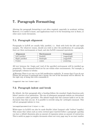7. Paragraph Formatting
Altering the paragraph formatting is not often required, especially in academic writing.
However, it is useful to know, and applications tend to be for formatting text in ﬂoats, or
other more exotic documents.
7.1. Paragraph alignment
Paragraphs in LaTeX are usually fully justiﬁed, i.e. ﬂush with both the left and right
margins. For whatever reason, should you wish to alter the justiﬁcation of a paragraph,
there are three environments at hand, and also LaTeX command equivalents.
Alignment Environment Command
Left justiﬁed ﬂushleft raggedright
Right justiﬁed ﬂushright raggedleft
Center center centering
All text between the begin and end of the speciﬁed environment will be justiﬁed ap-
propriately. The commands listed are for use within other environments. For example, p
(paragraph) columns in tabular.
Warning There is no way to set full justiﬁcation explicitly. It means that if you do not
enclose the previous 3 commands into a group, the rest of the document will be aﬀected. So
the right way of doing this with commands is
{raggedleft Some text flushed right.}
7.2. Paragraph indent and break
By default, the ﬁrst paragraph after a heading follows the standard Anglo-American pub-
lishers' practice of no indentation. The size of subsequent paragraph indents are determined
by a parameter called parindent. The default length that this constant holds is set by the
document class that you use. It is possible to override using the setlength command. This
will set paragraph indents to 1cm:
setlength{parindent}{1cm} % Default is 15pt.
White-space in LaTeX can also be made ﬂexible (what Lamport calls "rubber" lengths).
This means that values such as extra vertical space inserted before a paragraph parskip
can have a default dimension plus an amount of expansion minus an amount of contraction.
This is useful on pages in complex documents where not every page may be an exact number
75
 