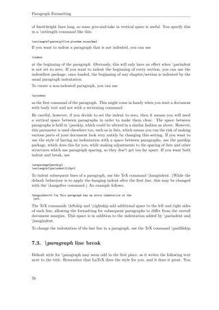 Paragraph Formatting
of ﬁxed-height lines long, so some give-and-take in vertical space is useful. You specify this
in a setlength command like this:
setlength{parskip}{1cm plus4mm minus3mm}
If you want to indent a paragraph that is not indented, you can use
indent
at the beginning of the paragraph. Obviously, this will only have an eﬀect when parindent
is not set to zero. If you want to indent the beginning of every section, you can use the
indentﬁrst package: once loaded, the beginning of any chapter/section is indented by the
usual paragraph indentation.
To create a non-indented paragraph, you can use
noindent
as the ﬁrst command of the paragraph. This might come in handy when you start a document
with body text and not with a sectioning command.
Be careful, however, if you decide to set the indent to zero, then it means you will need
a vertical space between paragraphs in order to make them clear. The space between
paragraphs is held in parskip, which could be altered in a similar fashion as above. However,
this parameter is used elsewhere too, such as in lists, which means you run the risk of making
various parts of your document look very untidy by changing this setting. If you want to
use the style of having no indentation with a space between paragraphs, use the parskip
package, which does this for you, while making adjustments to the spacing of lists and other
structures which use paragraph spacing, so they don't get too far apart. If you want both
indent and break, use
usepackage{parskip}
setlength{parindent}{15pt}
To indent subsequent lines of a paragraph, use the TeX command hangindent. (While the
default behaviour is to apply the hanging indent after the ﬁrst line, this may be changed
with the hangafter command.) An example follows.
hangindent=0.7cm This paragraph has an extra indentation at the
left.
The TeX commands leftskip and rightskip add additional space to the left and right sides
of each line, allowing the formatting for subsequent paragraphs to diﬀer from the overall
document margins. This space is in addition to the indentation added by parindent and
hangindent.
To change the indentation of the last line in a paragraph, use the TeX command parﬁllskip.
7.3. paragraph line break
Default style for paragraph may seem odd in the ﬁrst place, as it writes the following text
next to the title. Remember that LaTeX does the style for you, and it does it great. You
76
 