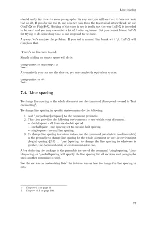 Line spacing
should really try to write some paragraphs this way and you will see that it does not look
bad at all. If you do not like it, use another class than the traditional article/book, or use
ConTeXt or PlainTeX. Hacking of the class in use is really not the way LaTeX is intended
to be used, and you may encounter a lot of frustrating issues. But you cannot blame LaTeX
for trying to do something that is not supposed to be done.
Anyway, let's analyse the problem. If you add a manual line break with , LaTeX will
complain that
There's no line here to end.
Simply adding an empty space will do it:
paragraph{Title} hspace{0pt} 
Text...
Alternatively you can use the shorter, yet not completely equivalent syntax:
paragraph{Title} ~
Text...
7.4. Line spacing
To change line spacing in the whole document use the command linespread covered in Text
Formatting1.
To change line spacing in speciﬁc environments do the following:
1. Add usepackage{setspace} to the document preamble.
2. This then provides the following environments to use within your document:
• doublespace - all lines are double spaced.
• onehalfspace - line spacing set to one-and-half spacing.
• singlespace - normal line spacing.
3. To change line spacing to custom values, use the command setstretch{baselinestretch}
in the preamble to change line spacing for the whole document or use the environment
begin{spacing}{2.5} ... end{spacing} to change the line spacing to whatever is
greater, the document-wide or environment-wide one.
After declaring the package in the preamble the use of the command singlespacing, dou-
blespacing, or onehalfspacing will specify the line spacing for all sections and paragraphs
until another command is used.
See the section on customizing lists2 for information on how to change the line spacing in
lists.
1 Chapter 6.1 on page 61
2 Chapter 10.3 on page 108
77
 