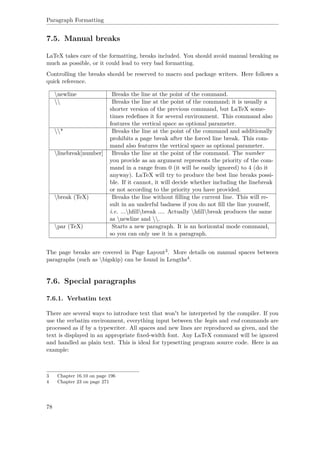 Paragraph Formatting
7.5. Manual breaks
LaTeX takes care of the formatting, breaks included. You should avoid manual breaking as
much as possible, or it could lead to very bad formatting.
Controlling the breaks should be reserved to macro and package writers. Here follows a
quick reference.
newline Breaks the line at the point of the command.
 Breaks the line at the point of the command; it is usually a
shorter version of the previous command, but LaTeX some-
times redeﬁnes it for several environment. This command also
features the vertical space as optional parameter.
* Breaks the line at the point of the command and additionally
prohibits a page break after the forced line break. This com-
mand also features the vertical space as optional parameter.
linebreak[number] Breaks the line at the point of the command. The number
you provide as an argument represents the priority of the com-
mand in a range from 0 (it will be easily ignored) to 4 (do it
anyway). LaTeX will try to produce the best line breaks possi-
ble. If it cannot, it will decide whether including the linebreak
or not according to the priority you have provided.
break (TeX) Breaks the line without ﬁlling the current line. This will re-
sult in an underful badness if you do not ﬁll the line yourself,
i.e. ...hﬁllbreak .... Actually hﬁllbreak produces the same
as newline and .
par (TeX) Starts a new paragraph. It is an horizontal mode command,
so you can only use it in a paragraph.
The page breaks are covered in Page Layout3. More details on manual spaces between
paragraphs (such as bigskip) can be found in Lengths4.
7.6. Special paragraphs
7.6.1. Verbatim text
There are several ways to introduce text that won't be interpreted by the compiler. If you
use the verbatim environment, everything input between the begin and end commands are
processed as if by a typewriter. All spaces and new lines are reproduced as given, and the
text is displayed in an appropriate ﬁxed-width font. Any LaTeX command will be ignored
and handled as plain text. This is ideal for typesetting program source code. Here is an
example:
3 Chapter 16.10 on page 196
4 Chapter 23 on page 271
78
 