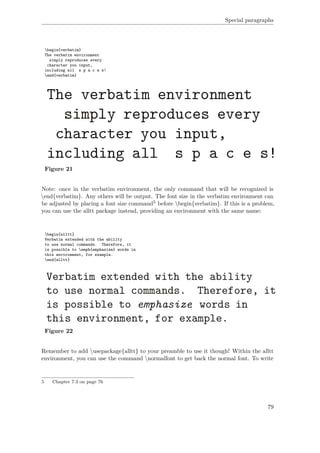 Special paragraphs
begin{verbatim}
The verbatim environment
simply reproduces every
character you input,
including all s p a c e s!
end{verbatim}
Figure 21
Note: once in the verbatim environment, the only command that will be recognized is
end{verbatim}. Any others will be output. The font size in the verbatim environment can
be adjusted by placing a font size command5 before begin{verbatim}. If this is a problem,
you can use the alltt package instead, providing an environment with the same name:
begin{alltt}
Verbatim extended with the ability
to use normal commands. Therefore, it
is possible to emph{emphasize} words in
this environment, for example.
end{alltt}
Figure 22
Remember to add usepackage{alltt} to your preamble to use it though! Within the alltt
environment, you can use the command normalfont to get back the normal font. To write
5 Chapter 7.3 on page 76
79
 