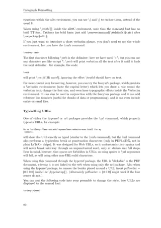 Paragraph Formatting
equations within the alltt enviroment, you can use ( and ) to enclose them, instead of the
usual $.
When using textbf{} inside the allttC enviroment, note that the standard font has no
bold TT font. Txtfonts has bold fonts: just add renewcommand{ttdefault}{txtt} after
usepackage{alltt}.
If you just want to introduce a short verbatim phrase, you don't need to use the whole
environment, but you have the verb command:
verb+my text+
The ﬁrst character following verb is the delimiter: here we have used "+", but you can use
any character you like except *; verb will print verbatim all the text after it until it ﬁnds
the next delimiter. For example, the code:
verb
will print textbf{Hi mate!}, ignoring the eﬀect textbf should have on text.
For more control over formatting, however, you can try the fancyvrb package, which provides
a Verbatim environment (note the capital letter) which lets you draw a rule round the
verbatim text, change the font size, and even have typographic eﬀects inside the Verbatim
environment. It can also be used in conjunction with the fancybox package and it can add
reference line numbers (useful for chunks of data or programming), and it can even include
entire external ﬁles.
Typesetting URLs
One of either the hyperref or url packages provides the url command, which properly
typesets URLs, for example:
Go to url{http://www.uni.edu/~myname/best-website-ever.html} for my
website.
will show this URL exactly as typed (similar to the verb command), but the url command
also performs a hyphenless break at punctuation characters (only in PDFLaTeX, not in
plain LaTeX+ dvips). It was designed for Web URLs, so it understands their syntax and
will never break mid-way through an unpunctuated word, only at slashes and full stops.
Bear in mind, however, that spaces are forbidden in URLs, so using spaces in url arguments
will fail, as will using other non-URL-valid characters.
When using this command through the hyperref package, the URL is "clickable" in the PDF
document, whereas it is not linked to the web when using only the url package. Also when
using the hyperref package, to remove the border placed around a URL, insert pdfborder =
{0 0 0 0} inside the hypersetup{}. (Alternately pdfborder = {0 0 0} might work if the four
zeroes do not.)
You can put the following code into your preamble to change the style, how URLs are
displayed to the normal font:
urlstyle{same}
80
 