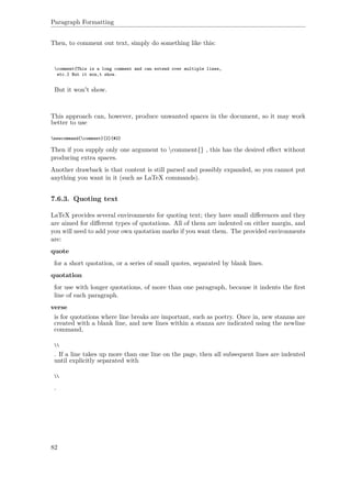 Paragraph Formatting
Then, to comment out text, simply do something like this:
comment{This is a long comment and can extend over multiple lines,
etc.} But it won‚t show.
But it won't show.
This approach can, however, produce unwanted spaces in the document, so it may work
better to use
newcommand{comment}[2]{#2}
Then if you supply only one argument to comment{} , this has the desired eﬀect without
producing extra spaces.
Another drawback is that content is still parsed and possibly expanded, so you cannot put
anything you want in it (such as LaTeX commands).
7.6.3. Quoting text
LaTeX provides several environments for quoting text; they have small diﬀerences and they
are aimed for diﬀerent types of quotations. All of them are indented on either margin, and
you will need to add your own quotation marks if you want them. The provided environments
are:
quote
for a short quotation, or a series of small quotes, separated by blank lines.
quotation
for use with longer quotations, of more than one paragraph, because it indents the ﬁrst
line of each paragraph.
verse
is for quotations where line breaks are important, such as poetry. Once in, new stanzas are
created with a blank line, and new lines within a stanza are indicated using the newline
command,

. If a line takes up more than one line on the page, then all subsequent lines are indented
until explicitly separated with

.
82
 