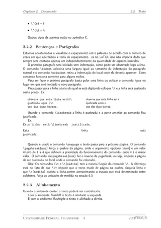Capítulo 2. Documento 2.2. Texto 
² ~{e} – ˜e 
² "{q} – ¨q 
Outros tipos de acentos estão no apêndice C. 
2.2.2 Sentenças e Parágrafos 
Estamos acostumados a visualizar o espaçamento entre palavras de acordo com o número de 
vezes em que apertamos a tecla de espaçamento. Já no LaTeX, isso não importa dado que 
sempre será contado apenas um independentemente da quantidade de espaços inseridos. 
O primeiro parágrafo será iniciado sem indentação, como pode ser observado logo acima. 
O comando indent adiciona uma largura igual ao tamanho da indentação do paragrafo 
normal e o comando noindent retira a indentação do local onde ela deveria aparecer. Estes 
comando funciona somente para alguns estilos. 
Para ser fazer o próximo parágrafo basta pular uma linha ou utilizar o comando par no 
lugar em que será iniciado o novo parágrafo. 
Para passar para a linha abaixo da qual se está digitando coloque  e a linha será quebrada 
neste ponto. Ex: 
observe que esta linha está 
quebrada após o 
uso das duas barras. 
observe que esta linha está 
quebrada após o 
uso das duas barras. 
Usando o comando linebreak a linha é quebrada e a parte anterior ao comando fica 
justificada. 
Ex: 
Esta linha está linebreak justificada. 
Esta linha está 
justificada. 
Quando é usado o comando newpage o texto passa para a próxima página. O comando 
pagebreak[num] força a quebra da página, onde o argumento opcional [num] é um valor 
inteiro de 1 a 4 que definem a prioridade do funcionamento do comando, onde 4 é o maior 
valor. O comando nopagebreak[num] faz o inverso de pagebreak, ou seja, impede a página 
de ser quebrada no local onde o comando foi colocado. 
Obs: Os comandos * e [medida] tem a mesma função do comando . A diferença 
está no fato de que * impede que o texto mude de página na quebra daquela linha e 
que [medida] quebra a linha,porém acrescentando o espaço que está determinado entre 
colchetes. Veja as unidades de medida na secção 6.3 
2.2.3 Alinhamento 
Usando o ambiente center o texto poderá ser centralizado. 
Com o ambiente flushleft o texto é alinhado a esquerda. 
E com o ambiente flushright o texto é alinhado a direita. 
Universidade Federal Fluminense 8 PETTELE))) 
 