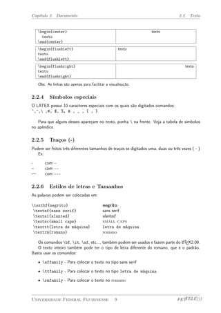 Capítulo 2. Documento 2.2. Texto 
begin{center} 
texto 
end{center} 
texto 
begin{flushleft} 
texto 
end{flushleft} 
texto 
begin{flushright} 
texto 
end{flushright} 
texto 
Obs: As linhas são apenas para facilitar a visualisação. 
2.2.4 Símbolos especiais 
O LATEX possui 10 caracteres especiais com os quais são digitados comandos: 
~,^, ,#, $, %, & , _ , { , } 
Para que alguns desses apareçam no texto, ponha  na frente. Veja a tabela de símbolos 
no apêndice. 
2.2.5 Traços (-) 
Podem ser feitos três diferentes tamanhos de traços se digitados uma, duas ou três vezes ( - ) 
Ex: 
- com - 
– com -- 
— com --- 
2.2.6 Estilos de letras e Tamanhos 
As palavas podem ser colocadas em: 
textbf{negrito} negrito 
textsf{sans serif} sans serif 
textsl{slanted} slanted 
textsc{small caps} small caps 
texttt{letra de máquina} letra de máquina 
textrm{romano} romano 
Os comandos bf, it, sf, etc..., também podem ser usados e fazem parte do LATEX2.09. 
O texto inteiro também pode ter o tipo de letra diferente do romano, que é o padrão. 
Basta usar os comandos: 
² sffamily - Para colocar o texto no tipo sans serif 
² ttfamily - Para colocar o texto no tipo letra de máquina 
² rmfamily - Para colocar o texto no romano 
Universidade Federal Fluminense 9 PETTELE))) 
 