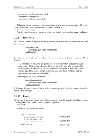 Capítulo 2. Documento 2.2. Texto 
subsubsection{sub-sub-secção} 
paragraph{parágrafo} 
subparagraph{subparágrafo} 
Todas essa partes e sub-partes são numeradas seguindo uma estrutura lógica. Mas colo-cando 
um asterisco após o comando não ocorre a numeração 
Ex: section*{secção}. 
Obs: Os comandos part e chapter só podem ser usados com os estilos report ou book. 
2.2.14 Identação 
Para facilitar a leitura de algumas sentenças é necessário que as enfatize, o que é feito através 
do ambiente: 
begin{quote} 
sentença que está enfatizada 
end{quote} 
Ex: Esta é uma das célebres frases de um dos maiores cientistas do século passado: Albert 
Einstein. 
"O importante é não parar de questionar. A curiosidade tem sua própria razão 
para existir. Uma pessoa não pode deixar de se sentir reverente ao contemplar 
os mistérios da eternidade, da vida, da maravilhosa estrutura da realidade. Basta 
que a pessoa tente apenas compreender um pouco mais desse mistério a cada dia. 
Nunca perca uma sagrada curiosidade". 
Também pode ser usado o comando: 
begin{quotation} 
sentença que está enfatizada 
end{quotation} 
A diferença do anterior deste é que o último permite que seja enfatizado vários paragráfos, 
devido a sua identação. 
2.2.15 Listas 
Na hora de se construir itens é que pode-se perceber uma das grandes facilidades propor-cionadas 
pelo LaTeX, pois há comandos próprios pra isso. 
Para listas: 
² Somente com marcação, usa-se: 
begin{itemize} 
item primeiro item 
item segundo item 
item terceiro item 
end{itemize} 
– primeiro item 
– segundo item 
– terceiro item 
Universidade Federal Fluminense 12 PETTELE))) 
 