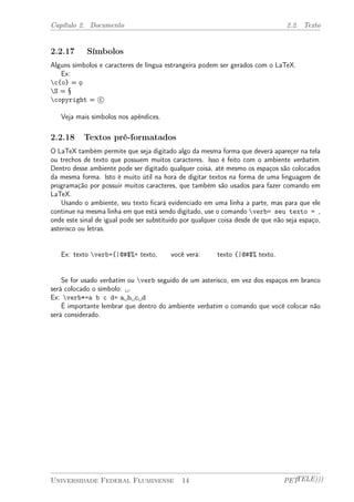 Capítulo 2. Documento 2.2. Texto 
2.2.17 Símbolos 
Alguns símbolos e caracteres de língua estrangeira podem ser gerados com o LaTeX. 
Ex: 
c{o} = ¸o 
S = § 
copyright = °c 
Veja mais símbolos nos apêndices. 
2.2.18 Textos pré-formatados 
O LaTeX também permite que seja digitado algo da mesma forma que deverá apareçer na tela 
ou trechos de texto que possuem muitos caracteres. Isso é feito com o ambiente verbatim. 
Dentro desse ambiente pode ser digitado qualquer coisa, até mesmo os espaços são colocados 
da mesma forma. Isto é muito útil na hora de digitar textos na forma de uma linguagem de 
programação por possuir muitos caracteres, que também são usados para fazer comando em 
LaTeX. 
Usando o ambiente, seu texto ficará evidenciado em uma linha a parte, mas para que ele 
continue na mesma linha em que está sendo digitado, use o comando verb= seu texto = , 
onde este sinal de igual pode ser substituido por qualquer coisa desde de que não seja espaço, 
asterisco ou letras. 
Ex: texto verb+{|@#$%+ texto, você verá: texto {|@#$% texto. 
Se for usado verbatim ou verb seguido de um asterisco, em vez dos espaços em branco 
será colocado o símbolo:  . 
Ex: verb*=a b c d= a b c d 
É importante lembrar que dentro do ambiente verbatim o comando que você colocar não 
será considerado. 
Universidade Federal Fluminense 14 PETTELE))) 
 
