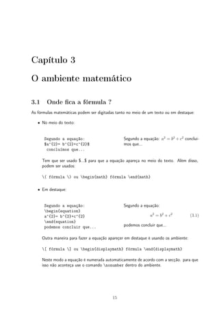 Capítulo 3 
O ambiente matemático 
3.1 Onde fica a fórmula ? 
As fórmulas matemáticas podem ser digitadas tanto no meio de um texto ou em destaque: 
² No meio do texto: 
Segundo a equação: 
$a^{2}= b^{2}+c^{2}$ 
concluímos que... 
Segundo a equação: a2 = b2 + c2 concluí-mos 
que... 
Tem que ser usado $...$ para que a equação apareça no meio do texto. Além disso, 
podem ser usados: 
( fórmula ) ou begin{math} fórmula end{math} 
² Em destaque: 
Segundo a equação: 
begin{equation} 
a^{2}= b^{2}+c^{2} 
end{equation} 
podemos concluir que... 
Segundo a equação: 
a2 = b2 + c2 (3.1) 
podemos concluir que... 
Outra maneira para fazer a equação apareçer em destaque é usando os ambiente: 
[ fórmula ] ou begin{displaymath} fórmula end{displaymath} 
Neste modo a equação é numerada automaticamente de acordo com a secção. para que 
isso não aconteça use o comando nonumber dentro do ambiente. 
15 
 