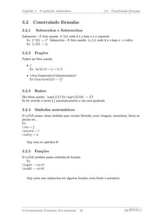 Capítulo 3. O ambiente matemático 3.2. Construindo fórmulas 
3.2 Construindo fórmulas 
3.2.1 Sobescritos e Sobrescritos 
Sobrescrito – É feito usando: b^{e} onde b é a base e e o expoente. 
Ex: 2^{5} ! 25 Sobescritos – É feito usando: b_{i} onde b é a base e i o índice. 
Ex: 2_{5} ! 25 
3.2.2 Frações 
Podem ser feita usando: 
² / 
Ex: (a+b)/2! (a + b)=2 
² frac{numerador}{denominador} 
Ex:frac{a+b}{2}! a+b 
2 
3.2.3 Raízes 
São feitas usando: sqrt[]{} Ex:sqrt[3]{8} ! 3 p 
8 
Se for omitido o termo [ ] automaticamente a raíz será quadrada. 
3.2.4 Símbolos matemáticos 
O LaTeX possui vários símbolos para montar fórmulas como integrais, somatórios, letras es-peciais 
etc... 
Ex: 
int! 
R 
exists! 9 
infty! 1 
Veja mais no apêndice B. 
3.2.5 Funções 
O LaTeX também possui símbolos de funções. 
Ex: 
log10 ! log 10 
sin60 ! sin 60 
Veja como usar sobescritos em algumas funções como limite e somatório. 
Universidade Federal Fluminense 16 PETTELE))) 
 