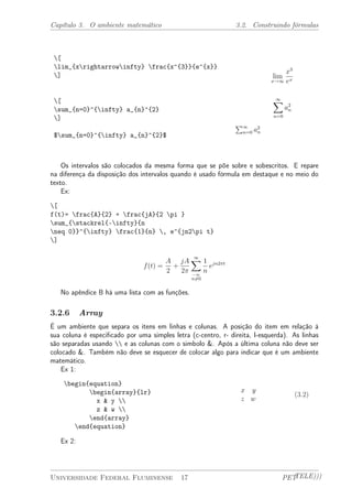 Capítulo 3. O ambiente matemático 3.2. Construindo fórmulas 
[ 
lim_{xrightarrowinfty} frac{x^{3}}{e^{x}} 
] 
[ 
sum_{n=0}^{infty} a_{n}^{2} 
] 
$sum_{n=0}^{infty} a_{n}^{2}$ 
lim 
x!1 
x3 
ex 
X1 
n=0 
a2 
n 
P1 
n=0 a2 
n 
Os intervalos são colocados da mesma forma que se põe sobre e sobescritos. E repare 
na diferença da disposição dos intervalos quando é usado fórmula em destaque e no meio do 
texto. 
Ex: 
[ 
f(t)= frac{A}{2} + frac{jA}{2 pi } 
sum_{stackrel{-infty}{n 
neq 0}}^{infty} frac{1}{n} , e^{jn2pi t} 
] 
f(t) = 
A 
2 
+ 
jA 
2¼ 
X1 
¡1 
n6=0 
1 
n 
ejn2¼t 
No apêndice B há uma lista com as funções. 
3.2.6 Array 
É um ambiente que separa os itens em linhas e colunas. A posição do item em relação à 
sua coluna é especificado por uma simples letra (c-centro, r- direita, l-esquerda). As linhas 
são separadas usando  e as colunas com o simbolo &. Após a última coluna não deve ser 
colocado &. Também não deve se esquecer de colocar algo para indicar que é um ambiente 
matemático. 
Ex 1: 
begin{equation} 
begin{array}{lr} 
x & y  
z & w  
end{array} 
end{equation} 
x y 
z w 
(3.2) 
Ex 2: 
Universidade Federal Fluminense 17 PETTELE))) 
 