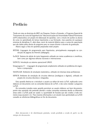 Prefácio 
Tendo em vista as diretrizes do MEC em Pesquisa, Ensino e Extensão, o Programa Especial de 
Treinamento do curso de Engenharia de Telecomunicações da Universidade Federal Fluminense 
(UFF) desenvolveu um projeto de elaboração de apostilas, com o intuito de auxiliar os alunos 
do curso no aprendizado de temas importantes a sua formação, mas ausentes em quaisquer 
ementas de disciplinas; E, além disso, servir de material didático para o cursos de capacitação 
que são dados pelos alunos do programa para os corpos dicente e docente da graduação. 
Abaixo segue a lista de apostilas preparadas neste projeto: 
HTML Linguagem de programação para hipertextos, principalmente empregada na con-strução 
de páginas da Internet (webpages). 
LaTeX Sistema de edição de texto largamente utilizado em meios acadêmicos e científicos, 
bem como por algumas editoras nacionais e internacionais. 
LINUX Introdução ao sistema operacional LINUX. 
Linguagem C : Linguagem de programação amplamente utilizada em problemas de engen-haria 
e computação. 
MATLAB Ambiente de simulação matemática, utilizado em diversas áreas profissionais. 
SPICE Ambiente de simulação de circuitos elétricos (analógicos e digitais), utilizado em 
projeto de circuitos discretos e integrados. 
Esta apostila destina-se a introduzir o usuário ao editor de texto LaTeX, explicando como 
elaborar um documento com os comandos básicos do LaTeX, e não como instalar o programa 
LaTeX. 
Os comandos tratados nesta apostila permitem ao usuário elaborar um bom documento, 
porém esta apostisla não pretende abordar a todos comandos existentes devido as diferentes 
áreas onde o LaTeX pode ser usado e a quantidade de funções que são criados a todo mo-mento 
(veja secção2.1.1). Para maiores informações e um estudo mais aprofundado ao LaTeX 
consulte as referências bibliográficas no fim do documento. 
Este documento é de distribuição gratuita, sendo proibida a venda de parte ou da 
integra do documento. 
i 
 