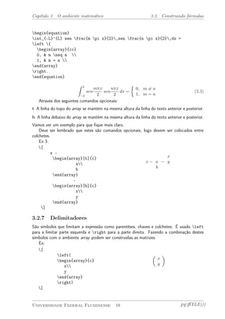 Capítulo 3. O ambiente matemático 3.2. Construindo fórmulas 
begin{equation} 
int_{-L}^{L} sen frac{m pi x}{2},sen frac{n pi x}{2},dx = 
left { 
begin{array}{cc} 
0, & m neq n  
1, & m = n  
end{array} 
right. 
end{equation} 
Z L 
¡L 
sen 
m¼x 
2 
sen 
n¼x 
2 
dx = 
½ 
0; m6= n 
1; m = n 
(3.3) 
Através dos seguintes comandos opcionais: 
t A linha do topo do array se mantém na mesma altura da linha do texto anterior e posterior. 
b A linha debaixo do array se mantém na mesma altura da linha do texto anterior e posterior. 
Vamos ver um exemplo para que fique mais claro. 
Deve ser lembrado que estes são comandos opcionais, logo devem ser colocados entre 
colchetes. 
Ex 3: 
[ 
x - 
begin{array}[t]{c} 
a 
b 
end{array} 
- 
begin{array}[b]{c} 
x 
y 
end{array} 
] 
x ¡ a 
b 
¡ 
x 
y 
3.2.7 Delimitadores 
São símbolos que limitam a expressão como parentêses, chaves e colchetes. É usado left 
para a limitar parte esquerda e right para a parte direita. Fazendo a combinação destes 
símbolos com o ambiente array podem ser construídas as matrizes. 
Ex: 
[ 
left( 
begin{array}{c} 
x 
y 
end{array} 
right) 
] 
µ 
x 
y 
¶ 
Universidade Federal Fluminense 18 PETTELE))) 
 