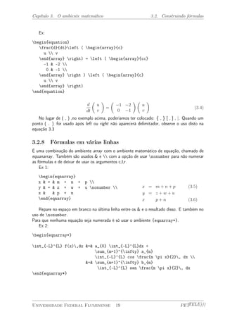 Capítulo 3. O ambiente matemático 3.2. Construindo fórmulas 
Ex: 
begin{equation} 
frac{d}{dt}left ( begin{array}{c} 
u  v 
end{array} right) = left ( begin{array}{cc} 
-1 & -2  
0 & -1  
end{array} right ) left ( begin{array}{c} 
u  v 
end{array} right) 
end{equation} 
d 
dt 
µ 
u 
v 
¶ 
= 
µ 
¡1 ¡2 
0 ¡1 
¶µ 
u 
v 
¶ 
(3.4) 
No lugar de ( , ) ,no exemplo acima, poderiamos ter colocado: { , } [ , ] , |. Quando um 
ponto ( . ) for usado ápós left ou right não aparecerá delimitador, observe o uso disto na 
equação 3.3 
3.2.8 Fórmulas em várias linhas 
É uma combinação do ambiente array com o ambiente matemático de equação, chamado de 
equanarray. Também são usados & e  com a opção de usar nonumber para não numerar 
as fórmulas e de deixar de usar os argumentos c,l,r. 
Ex 1: 
begin{eqnarray} 
x & = & m + n + p  
y & = & z + w + u nonumber  
x & & p + n 
end{eqnarray} 
x = m + n + p (3.5) 
y = z + w + u 
x p + n (3.6) 
Repare no espaço em branco na última linha entre os & e o resultado disso. E também no 
uso de nonumber. 
Para que nenhuma equação seja numerada é só usar o ambiente {eqnarray*}. 
Ex 2: 
begin{eqnarray*} 
int_{-L}^{L} f(x),dx &=& a_{0} int_{-L}^{L}dx + 
sum_{m=1}^{infty} a_{m} 
int_{-L}^{L} cos frac{m pi x}{2}, dx  
&+& sum_{m=1}^{infty} b_{m} 
int_{-L}^{L} sen frac{m pi x}{2}, dx 
end{eqnarray*} 
Universidade Federal Fluminense 19 PETTELE))) 
 