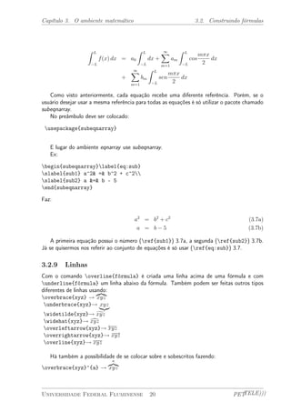 Capítulo 3. O ambiente matemático 3.2. Construindo fórmulas 
Z L 
¡L 
f(x) dx = a0 
Z L 
¡L 
dx + 
X1 
m=1 
am 
Z L 
¡L 
cos 
m¼x 
2 
dx 
+ 
X1 
m=1 
bm 
Z L 
¡L 
sen 
m¼x 
2 
dx 
Como visto anteriormente, cada equação recebe uma diferente referência. Porém, se o 
usuário desejar usar a mesma referência para todas as equações é só utilizar o pacote chamado 
subeqnarray. 
No preâmbulo deve ser colocado: 
usepackage{subeqnarray} 
E lugar do ambiente eqnarray use subeqnarray. 
Ex: 
begin{subeqnarray}label{eq:sub} 
slabel{sub1} a^2& =& b^2 + c^2 
slabel{sub2} a &=& b - 5 
end{subeqnarray} 
Faz: 
a2 = b2 + c2 (3.7a) 
a = b ¡ 5 (3.7b) 
A primeira equação possui o número (ref{sub1}) 3.7a, a segunda (ref{sub2}) 3.7b. 
Já se quisermos nos referir ao conjunto de equações é só usar (ref{eq:sub}) 3.7. 
3.2.9 Linhas 
Com o comando overline{fórmula} é criada uma linha acima de uma fórmula e com 
underline{fórmula} um linha abaixo da fórmula. Também podem ser feitas outros tipos 
diferentes de linhas usando: 
z}|{ 
overbrace{xyz} ! 
xyz 
underbrace{xyz}! |x{yzz} 
widetilde{xyz}!gxyz 
widehat{xyz}!dxyz 
overleftarrow{xyz}! xÃ¡y¡z 
overrightarrow{xyz}! x¡¡y!z 
overline{xyz}! xyz 
Há também a possibilidade de se colocar sobre e sobescritos fazendo: 
z}|{ 
a overbrace{xyz}^{a} ! 
xyz 
Universidade Federal Fluminense 20 PETTELE))) 
 