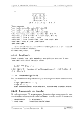 Capítulo 3. O ambiente matemático 3.2. Construindo fórmulas 
Ex: 
(A ¢ B) + (A + D) = 
(A ¢ B) ¢ (A + D) = 
(A ¢ B) ¢ (A + D) = 
(A ¢ B ¢ A) ¢ (A ¢ B ¢ D) = A ¢ B ¢ D 
begin{eqnarray*} 
overline{overline{(overline{A} cdot B)} + 
overline{(A + overline{D})}} &=&  
overline{overline{(overline{A} cdot B)}} 
cdot overline{overline{(A + overline{D})}} &=&  
(overline{A} cdot B) cdot (A + overline{D}) &=&  
(overline{A} cdot B cdot A) cdot 
(overline{A} cdot overline{B} cdot overline{D}) &=& 
overline{A} cdot B cdot overline{D} 
end{eqnarray*} 
o comando underline serve para sublinhar e também pode ser usado sem a necessidade 
de estar em um ambiente matemático. 
Ex:underline{palavra} palavra 
3.2.10 Empilhando 
Usando o comando stackrel é possível colocar um símbolo ou texto acima de outro. 
stackrel{símbolo acima}{símbolo abaixo}. 
92 U¤ 24min ¡! 293 
93 Np¤ + 0 
¡1¯ 
Ex: 239 
$_{92}^{239}U^{*} stackrel{24 min}{longrightarrow} _{93}^{293}Np^{*} + 
_{-1}^{0}beta $ 
3.2.11 O comando phantom 
Este comado é bastante útil quando for desejável escrever algo alinhado em sob e sobrescritos. 
Ex: 
U_{ij}^{phantom{i}n} ¡! U n 
ij 
U_{ij}^{n} ¡! Un 
ij 
Note o alinhamento da letra n com as letras i e j, quando é usado o comando phantom. 
3.2.12 Espaçamento nas fórmulas 
No modo matemático o TeX ignora os espaços dados colocando o espaço que convêm a ele, 
mas como alguns autores gostam de mudar isso há alguns comandos especiais de espaçamento: 
, pequeno espaço ; grande espaço 
: médio espaço ! espaço negativo(backspace) 
Universidade Federal Fluminense 21 PETTELE))) 
 
