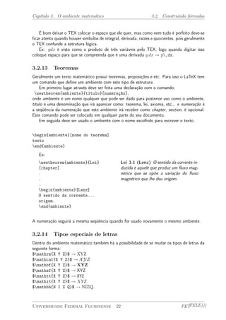Capítulo 3. O ambiente matemático 3.2. Construindo fórmulas 
É bom deixar o TEX colocar o espaço que ele quer, mas como nem tudo é perfeito deve-se 
ficar atento quando houver símbolos de integral, derivada, raízes e quocientes, pois geralmente 
o TEX confunde a estrutura lógica. 
Ex: ydx é visto como o produto de três variáveis pelo TEX, logo quando digitar isso 
coloque espaço para que se compreenda que é uma derivada y dx ! y,dx. 
3.2.13 Teoremas 
Geralmente um texto matemático possui teoremas, proposições e etc. Para isso o LaTeX tem 
um comando que define um ambiente com este tipo de estrutura. 
Em primeiro lugar através deve ser feita uma declaração com o comando: 
newtheorem{ambiente}{título}[numeração], 
onde ambiente é um nome qualquer que pode ser dado para posterior uso como o ambiente, 
título é uma denominação que irá aparecer como: teorema, lei, axioma, etc... e numeração é 
a seqüência da numeração que este ambiente irá receber como chapter, section, é opcional. 
Este comando pode ser colocado em qualquer parte do seu documento. 
Em seguida deve ser usado o ambiente com o nome escolhido para escrever o texto. 
begin{ambiente}[nome do teorema] 
texto 
end{ambiente} 
Ex: 
newtheorem{ambiente}{Lei} 
[chapter] 
. 
. 
. 
begin{ambiente}[Lenz] 
O sentido da corrente... 
origem. 
end{ambiente} 
Lei 3.1 (Lenz) O sentido da corrente in-duzida 
é aquele que produz um fluxo mag-nético 
que se opõe à variação do fluxo 
magnético que lhe deu origem. 
A numeração seguirá a mesma seqüência quando for usado novamente o mesmo ambiente. 
3.2.14 Tipos especiais de letras 
Dentro do ambiente matemático também há a possibilidade de se mudar os tipos de letras da 
seguinte forma: 
$mathrm{X Y Z}$ ! XYZ 
$mathcal{X Y Z}$ ! XYZ 
$mathbf{X Y Z}$ ! XYZ 
$mathsf{X Y Z}$ ! XYZ 
$mathtt{X Y Z}$ ! XYZ 
$mathit{X Y Z}$ ! XYZ 
$mathbb{N I Z Q}$ ! NIZQ. 
Universidade Federal Fluminense 22 PETTELE))) 
 