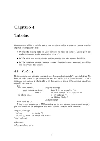 Capítulo 4 
Tabelas 
Os ambientes tabbing e tabular são os que permitem alinhar o texto em colunas, mas há 
algumas diferenças entre eles: 
² O ambiente tabbing pode ser usado somente no modo de texto; e Tabular pode ser 
usado em qualquer modo (matemático, texto ...). 
² O TEX inicia uma nova página no meio do tabbing mas não no meio do tabular. 
² O TEX determina automaticamente a altura e largura da tabela, enquanto no tabbing 
isso é decretado pelo usuário. 
4.1 Tabbing 
Neste ambiente você alinha as colunas através de marcações inserindo = para indicá-las. Na 
linha de baixo, põe-se > para indicar que está relacionada com a primeira coluna. Já para 
relacionar com segunda a coluna, põe-se > duas vezes, ou seja, a linha comecará a partir do 
segundo marcador =. 
Ex: 
isto é um exemplo, 
onde começa a próxima 
palavra 
na última linha ? 
begin{tabbing} 
isto é = um exemplo,  
> onde começa = a próxima  
> > palavra  
na última linha ? 
end{tabbing} 
Note o uso do > 
É importante lembrar que o TEX considera um ou mais espaços como um único espaço, 
portanto vamos ver um exemplo de erro muito comum cometido neste ambiente: 
begin{tabbing} 
coluna = curta  
coluna grande > maior que curta 
end{tabbing} 
coluna curta 
coluna gmrainodreque curta 
24 
 