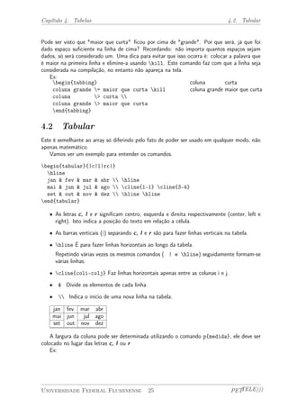 Capítulo 4. Tabelas 4.2. Tabular 
Pode ser visto que "maior que curta" ficou por cima de "grande". Por que será, já que foi 
dado espaço suficiente na linha de cima? Recordando: não importa quantos espaços sejam 
dados, só será considerado um. Uma dica para evitar que isso ocorra é: colocar a palavra que 
é maior na primeira linha e elimine-a usando kill. Este comando faz com que a linha seja 
considerada na compilação, no entanto não apareça na tela. 
Ex: 
begin{tabbing} 
coluna grande = maior que curta kill 
coluna > curta  
coluna grande > maior que curta 
end{tabbing} 
coluna curta 
coluna grande maior que curta 
4.2 Tabular 
Este é semelhante ao array só diferindo pelo fato de poder ser usado em qualquer modo, não 
apenas matemático. 
Vamos ver um exemplo para entender os comandos. 
begin{tabular}{|c|l|rc|} 
hline 
jan & fev & mar & abr  hline 
mai & jun & jul & ago  cline{1-1} cline{3-4} 
set & out & nov & dez  hline hline 
end{tabular} 
² As letras c, l e r significam centro, esquerda e direita respectivamente (center, left e 
right). Isto indica a posição do texto em relação a célula. 
² As barras verticais (|) separando c, l e r são para fazer linhas verticais na tabela. 
² hline É para fazer linhas horizontais ao longo da tabela. 
Repetindo várias vezes os mesmos comandos ( | e hline) seguidamente formam-se 
várias linhas. 
² cline{coli-colj} Faz linhas horizontais apenas entre as colunas i e j. 
² & Divide os elementos de cada linha. 
²  Indica o início de uma nova linha na tabela. 
jan fev mar abr 
mai jun jul ago 
set out nov dez 
A largura da coluna pode ser determinada utilizando o comando p{medida}, ele deve ser 
colocado no lugar das letras c, l ou r 
Ex: 
Universidade Federal Fluminense 25 PETTELE))) 
 
