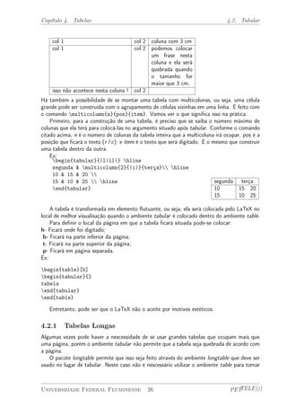 Capítulo 4. Tabelas 4.2. Tabular 
col 1 col 2 coluna com 3 cm 
col 1 col 2 podemos colocar 
um frase nesta 
coluna e ela será 
quebrada quando 
o tamanho for 
maior que 3 cm. 
isso não acontece nesta coluna ! col 2 
Há também a possibilidade de se montar uma tabela com multicolunas, ou seja, uma célula 
grande pode ser construída com o agrupamento de células vizinhas em uma linha. É feito com 
o comando multicolumn{n}{pos}{item}. Vamos ver o que significa isso na prática. 
Primeiro, para a construção de uma tabela, é preciso que se saiba o número máximo de 
colunas que ela terá para colocá-las no argumento situado após tabular. Conforme o comando 
citado acima, n é o número de colunas da tabela inteira que a multicoluna irá ocupar, pos é a 
posição que ficará o texto (r l c) e item é o texto que será digitado. É o mesmo que construir 
uma tabela dentro da outra. 
Ex: 
begin{tabular}{|l|ll|} hline 
segunda & multicolumn{2}{|c|}{terça} hline 
10 & 15 & 20  
15 & 10 & 25  hline 
end{tabular} 
segunda terça 
10 15 20 
15 10 25 
A tabela é transformada em elemento flutuante, ou seja, ela será colocada pelo LaTeX no 
local de melhor visualisação quando o ambiente tabular é colocado dentro do ambiente table. 
Para definir o local da página em que a tabela ficará situada pode-se colocar: 
h- Ficará onde foi digitado; 
b- Ficará na parte inferior da página; 
t- Ficará na parte superior da página; 
p- Ficará em página separada. 
Ex: 
begin{table}[b] 
begin{tabular}{} 
tabela 
end{tabular} 
end{table} 
Entretanto, pode ser que o LaTeX não o aceite por motivos estéticos. 
4.2.1 Tabelas Longas 
Algumas vezes pode haver a nescessidade de se usar grandes tabelas que ocupam mais que 
uma página, porém o ambiente tabular não permite que a tabela seja quebrada de acordo com 
a página. 
O pacote longtable permite que isso seja feito através do ambiente longtable que deve ser 
usado no lugar de tabular. Neste caso não é nescessário utilizar o ambiente table para tornar 
Universidade Federal Fluminense 26 PETTELE))) 
 