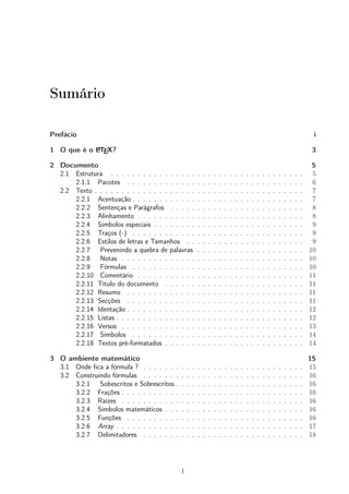 Sumário 
Prefácio i 
1 O que é o LATEX? 3 
2 Documento 5 
2.1 Estrutura . . . . . . . . . . . . . . . . . . . . . . . . . . . . . . . . . . . . 5 
2.1.1 Pacotes . . . . . . . . . . . . . . . . . . . . . . . . . . . . . . . . . 6 
2.2 Texto . . . . . . . . . . . . . . . . . . . . . . . . . . . . . . . . . . . . . . . 7 
2.2.1 Acentuação . . . . . . . . . . . . . . . . . . . . . . . . . . . . . . . . 7 
2.2.2 Sentenças e Parágrafos . . . . . . . . . . . . . . . . . . . . . . . . . 8 
2.2.3 Alinhamento . . . . . . . . . . . . . . . . . . . . . . . . . . . . . . . 8 
2.2.4 Símbolos especiais . . . . . . . . . . . . . . . . . . . . . . . . . . . . 9 
2.2.5 Traços (-) . . . . . . . . . . . . . . . . . . . . . . . . . . . . . . . . 9 
2.2.6 Estilos de letras e Tamanhos . . . . . . . . . . . . . . . . . . . . . . 9 
2.2.7 Prevenindo a quebra de palavras . . . . . . . . . . . . . . . . . . . . 10 
2.2.8 Notas . . . . . . . . . . . . . . . . . . . . . . . . . . . . . . . . . . 10 
2.2.9 Fórmulas . . . . . . . . . . . . . . . . . . . . . . . . . . . . . . . . 10 
2.2.10 Comentário . . . . . . . . . . . . . . . . . . . . . . . . . . . . . . . 11 
2.2.11 Título do documento . . . . . . . . . . . . . . . . . . . . . . . . . . 11 
2.2.12 Resumo . . . . . . . . . . . . . . . . . . . . . . . . . . . . . . . . . 11 
2.2.13 Secções . . . . . . . . . . . . . . . . . . . . . . . . . . . . . . . . . 11 
2.2.14 Identação . . . . . . . . . . . . . . . . . . . . . . . . . . . . . . . . . 12 
2.2.15 Listas . . . . . . . . . . . . . . . . . . . . . . . . . . . . . . . . . . . 12 
2.2.16 Versos . . . . . . . . . . . . . . . . . . . . . . . . . . . . . . . . . . 13 
2.2.17 Símbolos . . . . . . . . . . . . . . . . . . . . . . . . . . . . . . . . 14 
2.2.18 Textos pré-formatados . . . . . . . . . . . . . . . . . . . . . . . . . . 14 
3 O ambiente matemático 15 
3.1 Onde fica a fórmula ? . . . . . . . . . . . . . . . . . . . . . . . . . . . . . . 15 
3.2 Construindo fórmulas . . . . . . . . . . . . . . . . . . . . . . . . . . . . . . 16 
3.2.1 Sobescritos e Sobrescritos . . . . . . . . . . . . . . . . . . . . . . . . 16 
3.2.2 Frações . . . . . . . . . . . . . . . . . . . . . . . . . . . . . . . . . . 16 
3.2.3 Raízes . . . . . . . . . . . . . . . . . . . . . . . . . . . . . . . . . . 16 
3.2.4 Símbolos matemáticos . . . . . . . . . . . . . . . . . . . . . . . . . . 16 
3.2.5 Funções . . . . . . . . . . . . . . . . . . . . . . . . . . . . . . . . . 16 
3.2.6 Array . . . . . . . . . . . . . . . . . . . . . . . . . . . . . . . . . . . 17 
3.2.7 Delimitadores . . . . . . . . . . . . . . . . . . . . . . . . . . . . . . 18 
1 
 