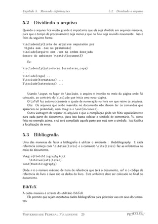 Capítulo 5. Movendo informações 5.2. Dividindo o arquivo 
5.2 Dividindo o arquivo 
Quando o arquivo fica muito grande é importante que ele seja dividido em arquivos menores, 
para que o tempo de processamento seja menor,e que no final seja reunido novamente. Isso é 
feito da seguinte forma: 
includeonly{lista de arquivos separados por 
vígula sem .tex no preâmbulo} 
include{arquivo sem .tex na ordem desejada 
dentro do ambiente textit{document}} 
Ex: 
includeonly{introducao,formatacao,capa} 
. . . 
include{capa} ... 
%include{formatacao} ... 
%include{introducao} ... 
Usando input no lugar de include, o arquivo é inserido no meio da página onde foi 
colocado, ao contrário do include que inicia uma nova página. 
O LaTeX faz automaticamente o ajuste de numeração na hora em que reúne os arquivos. 
Obs: Os arquivos que serão inseridos no documento não devem ter os comandos que 
aparecem no preâmbulo, nem begin e end{document}. 
Outra vantagem de separar os arquivos é que a compilação pode ser feita separadamente 
para cada parte do documento, para isso basta colocar o símbolo de comentário, %, como 
feito no exemplo acima, e só será compilado aquela parte que está sem o símbolo. Isto facilita 
a localização de erros. 
5.3 Bibliografia 
Uma das maneiras de fazer a bibliografia é utilizar o ambiente : thebibliography. E cada 
referência começa com bibitem{livro} e o comando cite{livro} faz as referências no 
meio do documento. 
begin{thebibliography}{n} 
bibitem{ref}{Livro} 
end{thebibliography} 
Onde n é o número máximo de itens de referência que terá o documento, ref é o código de 
referência do livro e livro são os dados do livro. Este ambiente deve ser colocado no final do 
documento. 
BibTeX 
A outra maneira é através do utilitário BibTeX. 
Ele permite que sejam montados dados bibliográficos para posterior uso em seus documen-tos. 
Universidade Federal Fluminense 29 PETTELE))) 
 