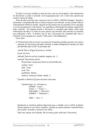 Capítulo 5. Movendo informações 5.3. Bibliografia 
É usado cite para citações no meio do texto, mas em vez de digitar a lista diretamente 
no documento, é usado o comando bibliography{nome} com o nome dos arquivos que 
contém o banco de dados. 
Antes de saber com fazer isso, vamos ver como o LaTeX e o BibTeX interagem. Quando o 
documento é compilado pelo latex é criado um arquivo com extensão .aux que contém todas as 
informações de referência cruzada. Quando seu documento tiver os comandos bibliography 
e bibliographystyle, este arquivo *.aux guardará as informações de citações e argumentos 
deste comando. Em seguida quando o documento é compilado pelo bibtex, todas essas 
imformações são lidas e é criado um novo arquivo com extensão .bbl contendo os comandos 
que produziram a lista. A próxima vez em que o documento for compilado pelo latex o 
comando bibliography lê o arquivo *.bbl e gera a lista bibliográfica. 
Como fazer: 
² Primeiramente deve-se escrever um arquivo (é importante ressaltar que este é um arquivo 
separado do documento principal) contendo os dados bibliográficos baseado nos tipos 
pré-definidos pelo LaTeX. Os principais são: 
article São os artigos de jornais ou revistas. 
book Um livro. 
inbook Parte de um livro (capítulo, páginas, etc...). 
manual Documento técnico. 
Os principais campos que devem ser preenchidos são: 
author Autor 
title Título 
year Ano 
publisher Editora 
address Endereço (cidade, estado...). 
Consulte a referência [1] para encontrar mais tipos. 
Tipo@{código de referência, 
AUTHOR= "nome", 
TITLE = " Título ", 
PUBLISHER = "Editora", 
ADDRESS = "Endereço", 
. . . 
YEAR = "Ano" } 
Geralmente as interfaces gráficas disponíveis para o trabalho com o LaTeX, já dispoli-bilizam 
opções em uma forma completa, cabendo ao usuário somente o preenchimento 
dos campos. Consulte o manual do seu editor. 
Salve este arquivo com extensão .bib na mesma pasta onde está o documento; 
Universidade Federal Fluminense 30 PETTELE))) 
 
