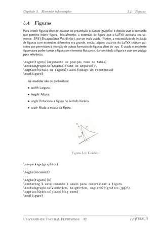 Capítulo 5. Movendo informações 5.4. Figuras 
5.4 Figuras 
Para inserir figuras deve-se colocar no preâmbulo o pacote graphicx e depois usar o comando 
que permite inserir figura. Inicialmente, a extensão de figura que o LaTeX aceitava era so-mente: 
EPS (Encapsulated PostScript), por ser mais usada. Porém, a nescessidade de inclusão 
de figuras com extensões diferentes era grande, então, alguns usuários do LaTeX criaram pa-cotes 
que permitiam a inserção de outros formatos de figuras além do .eps. É usado o ambiente 
figure para poder tornar a figura um elemento flutuante, dar um título à figura e usar um código 
para referência. 
begin{figure}[argumento de posição como no table] 
includegraphics[medidas]{nome do arquivo} 
caption{título da figura}label{código de referência} 
end{figure} 
As medidas são os parâmetros: 
² width Largura; 
² height Altura; 
² angle Rotaciona a figura no sentido horário. 
² scale Muda a escala da figura. 
Figura 5.1: Gráfico 
usepackage{graphicx} 
... 
begin{document} 
... 
begin{figure}[h] 
centering % este comando é usado para centralizar a figura 
includegraphics[width=4cm, height=6cm, angle=30]{grafico.jpg} 
caption{Gráfico}label{fig:exem} 
end{figure} 
Universidade Federal Fluminense 32 PETTELE))) 
 