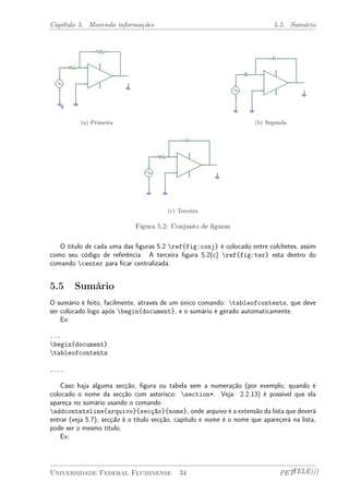 Capítulo 5. Movendo informações 5.5. Sumário 
(a) Primeira (b) Segunda 
(c) Terceira 
Figura 5.2: Conjunto de figuras 
O título de cada uma das figuras 5.2 ref{fig:conj} é colocado entre colchetes, assim 
como seu código de referência. A terceira figura 5.2(c) ref{fig:ter} esta dentro do 
comando center para ficar centralizada. 
5.5 Sumário 
O sumário é feito, facilmente, através de um único comando: tableofcontents, que deve 
ser colocado logo após begin{document}, e o sumário é gerado automaticamente. 
Ex: 
... 
begin{document} 
tableofcontents 
.... 
Caso haja alguma secção, figura ou tabela sem a numeração (por exemplo, quando é 
colocado o nome da secção com asterisco: section*. Veja: 2.2.13) é possível que ela 
apareça no sumário usando o comando 
addcontntsline{arquivo}{secção}{nome}, onde arquivo é a extensão da lista que deverá 
entrar (veja 5.7), secção é o título secção, capítulo e nome é o nome que apareçerá na lista, 
pode ser o mesmo título. 
Ex: 
Universidade Federal Fluminense 34 PETTELE))) 
 