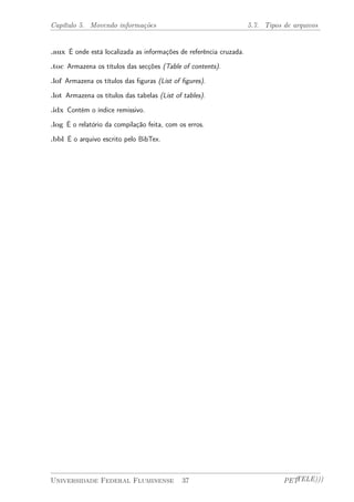 Capítulo 5. Movendo informações 5.7. Tipos de arquivos 
.aux É onde está localizada as informações de referência cruzada. 
.toc Armazena os títulos das secções (Table of contents). 
.lof Armazena os títulos das figuras (List of figures). 
.lot Armazena os títulos das tabelas (List of tables). 
.idx Contém o índice remissivo. 
.log É o relatório da compilação feita, com os erros. 
.bbl É o arquivo escrito pelo BibTex. 
Universidade Federal Fluminense 37 PETTELE))) 
 